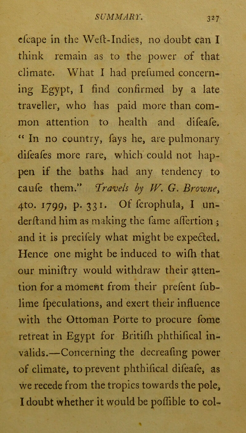 elcape in the Weft-Indies, no doubt can I think remain as to the power of that climate. What I had prefumed concern- ing Egypt, I find confirmed by a late traveller, who has paid more than com- mon attention to health and difeafe. “ In no country, fays he, are pulmonary difeafes more rare, which could not hap- pen if the baths had any tendency to caufe them.” Travels by IF. G. Browne, 4to. 1799, P-33i* Of fcrophula, I un- derftand him as making the fame aflertion ; and it is precifely what might be expedled. Hence one might be induced to wifh that our miniftry would withdraw their atten- tion for a moment from their prefent fub- lime fpeculations, and exert their influence with the Ottoman Porte to procure fome retreat in Egypt for Britifh phthifical in- valids.—Concerning the decreafing power of climate, to prevent phthifical difeafe, as we recede from the tropics towards the pole, I doubt whether it would be poflible to col-