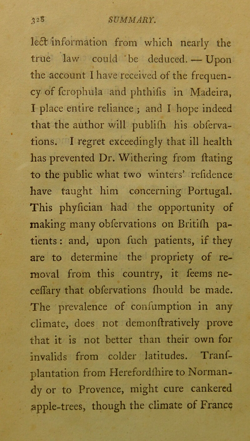 le£t information from which nearly the true law could be deduced. — Upon the account 1 have received of the frequen- cy of fcrophula and phthifis in Madeira, I place entire reliance ; and I hope indeed that the author will publilh his obferva- tions. I regret exceedingly that ill health has prevented Dr. Withering from hating to the public what two winters’ refidence have taught him concerning Portugal. This phyfician had the opportunity of making many obfervations on Britilh pa- tients : and, upon fuch patients, if they are to determine the propriety of re- moval from this country, it feems ne- ceffary that obfervations fhould be made. The prevalence of confumption in any climate, does not demonftratively prove that it is not better than their own for invalids from colder latitudes. Tranf- plantation from Herefordlhire to Norman- dy or to Provence, might cure cankered apple-trees, though the climate of France