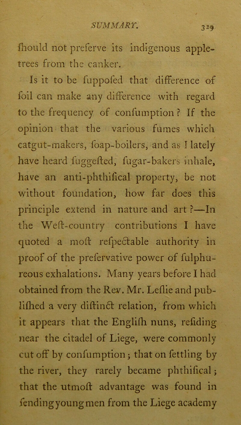 fhould not preferve its indigenous apple- trees from the canker. Is it to be fuppofed that difference of foil can make any difference with regard to the frequency of confumption ? If the opinion that the various fumes which / catgut-makers, foap-boilers, and as I lately have heard fuggefted, fugar-bakers inhale, have an anti-phthilical property, be not without foundation, how far does this principle extend in nature and art ?—In the Wed-country contributions I have quoted a moil refpectable authority in proof of the prefervative power of fulphu- reous exhalations. Many years before I had obtained from the Rev. Mr. Leflie and pub- lifhed a very diffindf relation, from which it appears that the Englifh nuns, redding near the citadel of Liege, were commonly cut off by confumption; that on fettling by the river, they rarely became phthifical; that the utmoft advantage was found in fending young men from the Liege academy