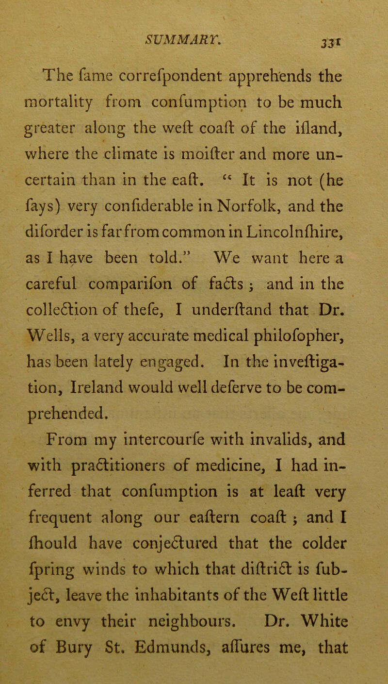 33' The fame correfpondent apprehends the mortality from confumption to be much greater along the weft coaft of the iftand, where the climate is moifter and more un- certain than in the eaft. £s It is not (he fays) very confiderable in Norfolk, and the diforder is far from common in Lincolnfhire, as I have been told.” We want here a careful comparifon of faCts; and in the collection of thefe, I underftand that Dr. Wells, a very accurate medical philofopher, has been lately engaged. In the inveftiga- tion, Ireland would well deferve to be com- prehended. From my intercourfe with invalids, and with practitioners of medicine, I had in- ferred that confumption is at leaft very frequent along our eaftern coaft ; and I fhould have conjectured that the colder fpring winds to which that diftriCt is fub- jeCt, leave the inhabitants of the Weft little to envy their neighbours. Dr. White of Bury St. Edmunds, allures me, that