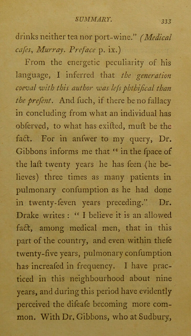 333 drinks neither tea nor port-wine.” (Medical cafes, Murray. Preface p. ix.) From the energetic peculiarity of his language, I inferred that the generation coeval with this author was lefs phthijical than the prefent. And fuch, if there be no fallacy in concluding from what an individual has obferved, to what has exifted, mud be the fa6t. For in anfwer to my query, Dr. Gibbons informs me that <c in the fpace of the laft twenty years he has feen (he be- lieves) three times as many patients in pulmonary confumption as he had done in twenty-feven years preceding.” Dr. Drake writes : Cf I believe it is an allowed fa£t, among medical men, that in this part of the country, and even within thefe twenty-five years, pulmonary confumption has increafed in frequency. I have prac- ticed in this neighbourhood about nine years, and during this period have evidently perceived the difeafe becoming more com- mon. With Dr. Gibbons, who at Sudbury,