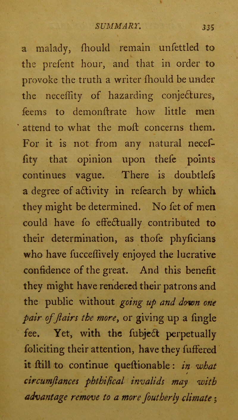 a malady, fhould remain unfettled to the prefent hour, and that in order to provoke the truth a writer fhould be under the neceflity of hazarding conjedtures, feems to demonftrate how little men ‘ attend to what the moft concerns them. For it is not from any natural necef- fity that opinion upon thefe points continues vague. There is doubtlefs a degree of adlivity in refearch by which they might be determined. No fet of men could have fo effedtually contributed to their determination, as thofe phyficians who have fucceflively enjoyed the lucrative confidence of the great. And this benefit * they might have rendered their patrons and the public without going up and down one pair of flairs the more, or giving up a fingle fee. Yet, with the fubjedt perpetually foliciting their attention, have they fuffered it ftill to continue queftionable: in what * circumflances phthipcal invalids may with advantage remove to a more foutherly climate;