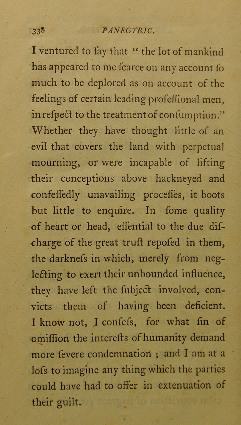 33^ PANEGYRIC. I ventured to fay that “ the lot of mankind y has appeared to me fcarce on any account fo much to be deplored as on account of the feelings of certain leading profeffional men, inrefpecl to the treatment of confumption.” Whether they have thought little of an evil that covers the land with perpetual mourning, or were incapable of lifting their conceptions above hackneyed and confelfedly unavailing proceffes, it boots but little to enquire. In fome quality of heart or head, efiential to the due dif- charge of the great truft repofed in them, the darknefs in which, merely from neg- ledling to exert their unbounded influence, they have left the fubjecl involved, con- victs them of having been deficient. I know not, I confefs, for what fin of omiffion the interefts of humanity demand more fevere condemnation ; and I am at a lofs to imagine any thing which the parties could have had to offer in extenuation of their guilt.