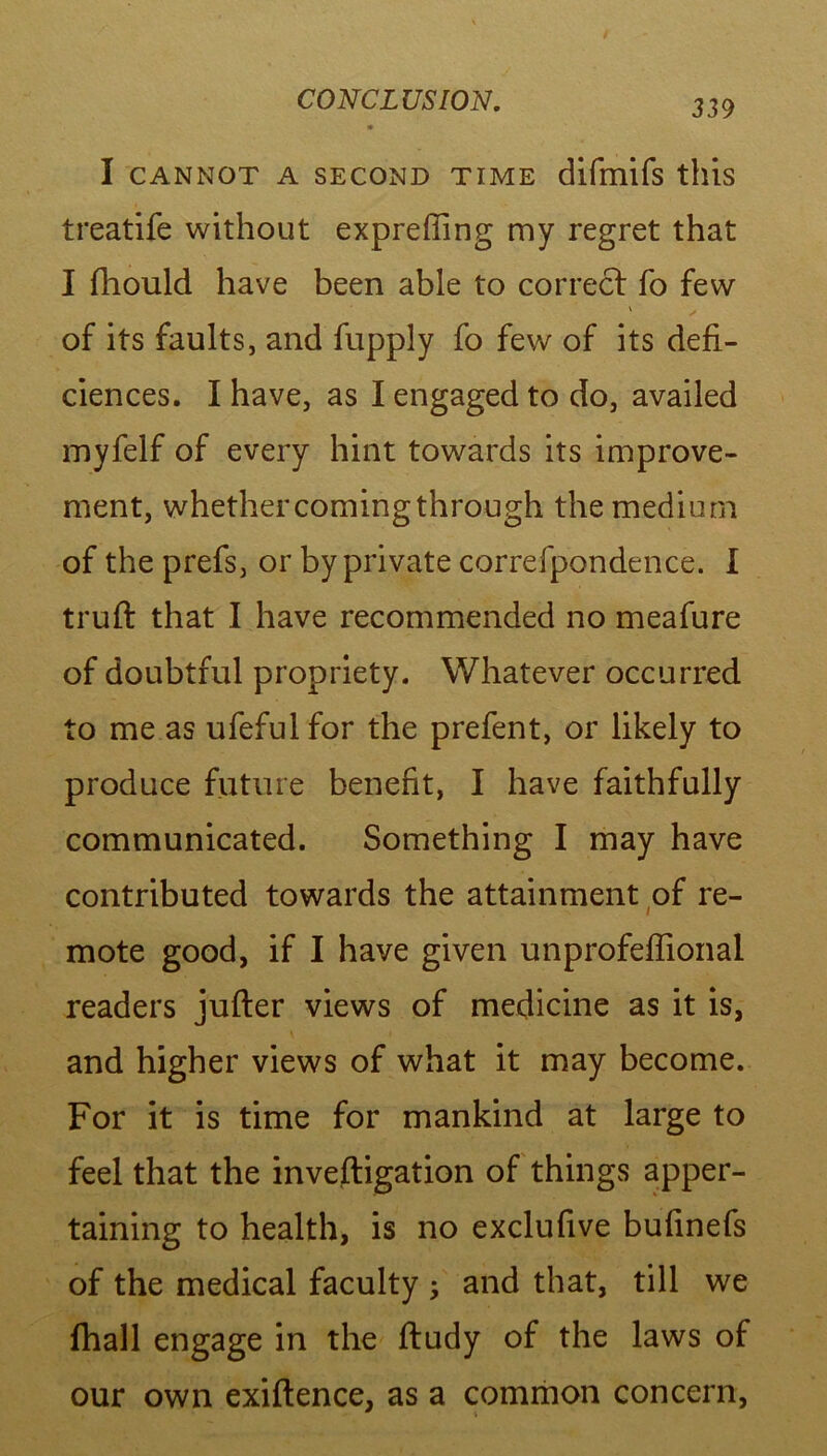 I CANNOT A SECOND TIME difmifs this treatife without expreffing my regret that I fhould have been able to correct fo few \ . of its faults, and fupply fo few of its defi- ciences. I have, as I engaged to do, availed myfelf of every hint towards its improve- ment, whethercomingthrough the medium of the prefs, or by private correfpondence. I truft that I have recommended no meafure of doubtful propriety. Whatever occurred to me as ufeful for the prefent, or likely to produce future benefit, I have faithfully communicated. Something I may have contributed towards the attainment of re- mote good, if I have given unprofeffional readers jufter views of medicine as it is, and higher views of what it may become. For it is time for mankind at large to feel that the inveftigation of things apper- taining to health, is no exclufive bufinefs of the medical faculty ; and that, till we fhall engage in the ftudy of the laws of our own exiftence, as a common concern,