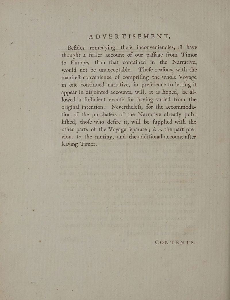 Befides remedying thefe inconveniencies, )I have thought a fuller account of our paflage from Timor to Europe, than that contained in the Narrative, would not be unacceptable. ‘Thefe reafons, with the in one continued narrative, in preference to letting it appear in disjointed accounts, will, it is hoped, be al- original intention. Neverthelefs, for the accommoda- lifhed, thofe who defire it, will be fupplied with the other parts of the Voyage feparate ; 7. e. the part pre- vious to the mutiny, and the additional account after leaving Timor. CONTENTS. Ss ae