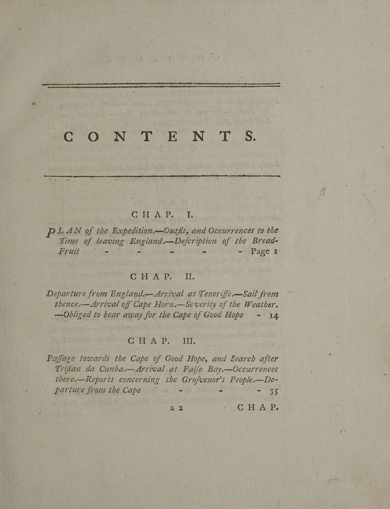 COUN hh NT. S. CO AE bs LAN of the Expedition.—Outft, and Occurrences to the Lime of leaving England.—Defcription of the Bread- Fruit. = - - - - Page Roree ib. rs Li. Departure from England.—Arrival at Tenerifie.—Sail from thence.— Arrival of Cape Horn.—Severity of the Weather. —Obliged to bear away for the Cape of Good Hope - 14 Sete tre Oriel.) _Pagfage towards the Cape of Good Hope, and Search after Triftan da Cunha.—<Arrival at Falfe Bay.—Occurrences there.—Reports concerning the Grofvenor’s People.—De- parture from the Cape at. = - 35