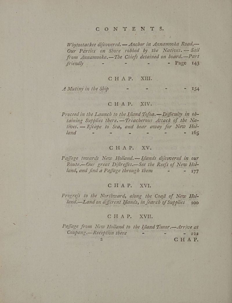 CON T.EN TS, Whytootackee al d ifcover cd. — Anchor in Annamooka Road.— Our Parties on Shore robbed by the Natives. — Sail from Annamooka.—The Chiefs detained on board. —Part Sriendly ~ - = - Page 143 “CH A PY RUE A Mutiny in the Ship : : : = 154 C) HeAcPis IV: “Proceed in the Launch to the Ifand Tofoa. sim ificulty in ob- taining Supplies there. —Treacherous Attack of the Na- Lives. — Efcape to Sea, and bear away for New Hol- land - - - - - - 165 Gi HAP Gives Pafage towards New Holand.—Ifands difcovered in our Route.—Ouy great Diftreffes.—See the Reefs of New Hol- land, and find a Paffage through them - =: 197 SOR is Bits Sa. as Progre/s to the Northward, along the Coaft of New Hol- land. —Land on a; ferent Iflands, in Keg of Supplies 200 Cee A Pret ee, Pajjage from New Holland to the [land Timor.—Arrive as Coupans. —Reception there Ait - - 222
