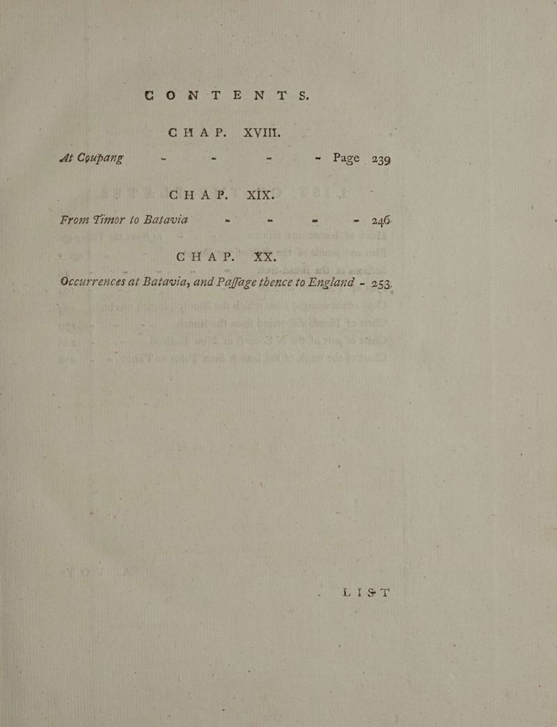 Sow tT PON. Ts, CHAP. XVIII. At Coupang ~ _ mt, =? Page. 239 Ct ‘AUB, 4 “XTX! From Timor to Batavia’ - - . - 246 gee a Ne Sa as Occurrences at Batavia, and Paffage thence to England - 253, by