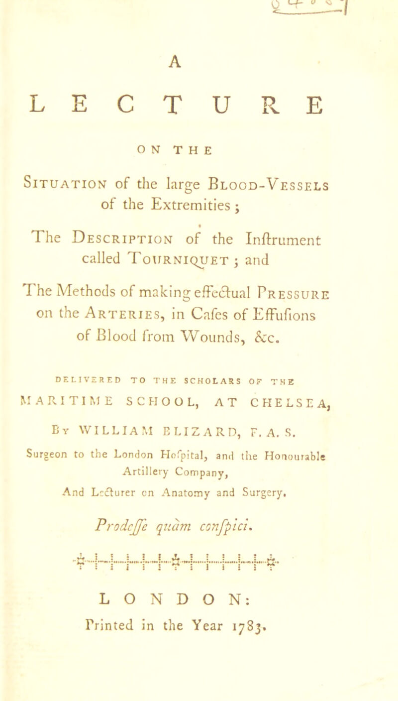 LECTURE ON THE Situation of the large Blood-Vessels of the Extremities ; The Description of the Inftriiment called Tourniquet] and 1 he Adethods of making effectual Pressure on the Arteries, in Cafes of Effufions of Blood from AVounds, See. DELIVERED TO THE SCHOLARS OF THE maritime school, at CHELSEA, By william B LIZARD, F. A. S, Surgeon to the London Hofpital, and the Honourable Artillery Company, And Leflurer on Anatomy and Surgery. ProdcJJ'c qiuim confpici. 4.-. • : : T 1 1 i i i r*' *•' i *’* LONDON: Printed in the Year 1783.