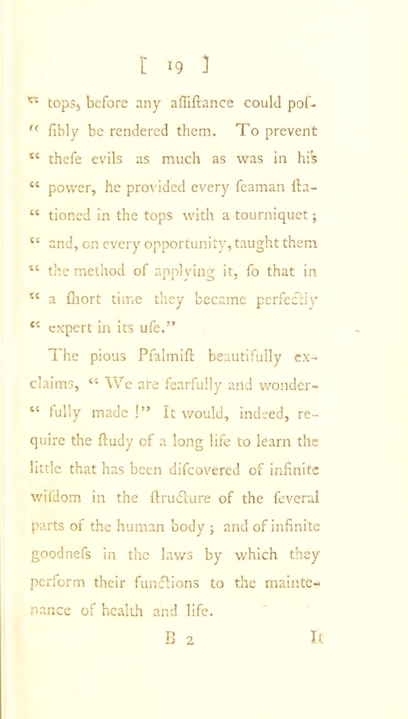 tops, before any affiftance could pof- '' fibly be rendered them. To prevent ‘‘ thefe evils as much as was in his “ power, he provided every fcaman lla- “ tioned in the tops with a tourniquet; “ and, on every opportunity, taught them ■“ the method of applying it, fo that in “ a (liort time they became perfecliy expert in its ufe.” The pious Pfalmift beautifully ex- claims, “ We are fearfully and wonder- “ fully made!” It would, indeed, re- quire the ftudy of a long life to learn the little that has been difeovered of infinite wifdom in the ftruilure of the feveral parts of the human body ; and of infinite goodnefs in the laws by which they perform their fumflions to the mainte- nance of health and life. B 2 It