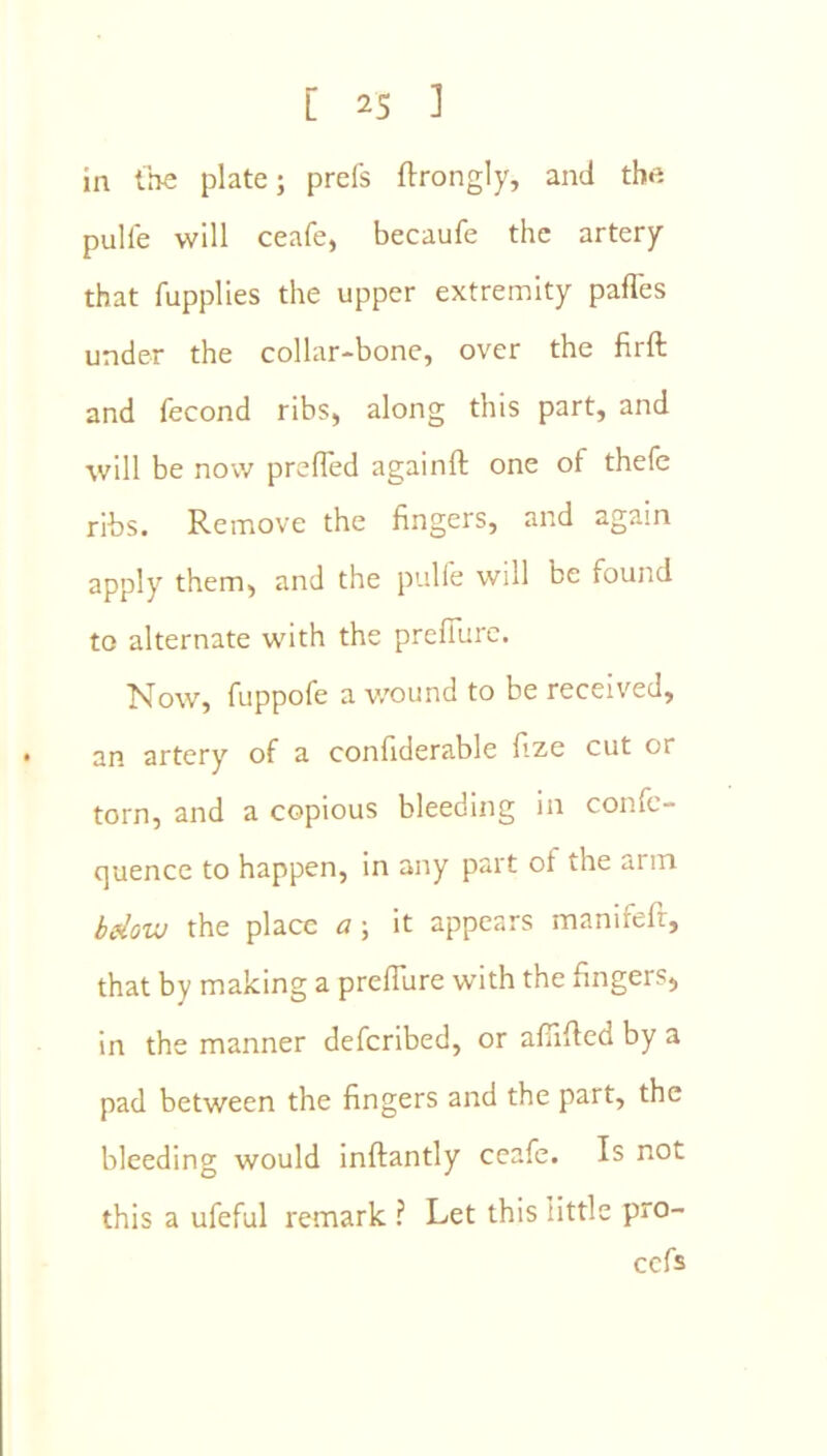 in the plate; prels ftrongly, and the pulle will ceafe, becaufe the artery that fupplles the upper extremity paffes under the collar-bone, over the firft and fecond ribs, along this part, and will be now prefTed againft one of thefe ribs. Remove the fingers, and again apply them, and the pulle will be found to alternate with the prefiurc. Now, fuppofe a v/ound to be received, an artery of a confiderable fize cut or torn, and a copious bleeding in confe- cjuence to happen, in any part of the arm bdovj the place a; it appears manifefr, that by making a prefTure with the fingers, in the manner deferibed, or affiffed by a pad between the fingers and the part, the bleeding would inftantly ceafe. Is not this a ufeful remark ? Let this little pro- cefs