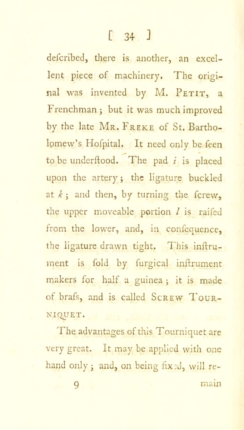 delcribed, tliere is another, an excel- lent piece of machinery. The origi- nal was invented by M. Petit, a Frenchman; but it was much improved by the late Mr. Freke of St, Bartho- Ipmew’s Hofpital, It need only be feen to be underftood. The pad i is placed upon the artery; the ligature buckled at k; and then, by turning the ferew, the upper moveable portion I is raifed from the lower, and, in confequence, the ligature drawn tight. This inftru- ment is fold by furgical inftrument makers for half a guinea ; it is made of brafs, and is called Screw Tour- niquet. The advantages of this Tourniquet are very great. It may be applied with one hand only; and, on being will re- 9 main