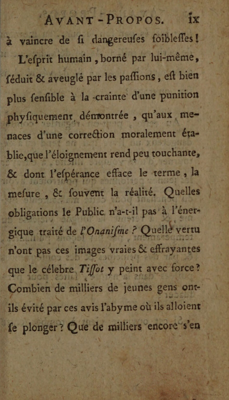 à vaincre de fi dangereufes foibleffes! L'efprit humain, borné par lui-même, _ féduit &amp; aveuglé par les pañfions , eft bien “plus fenfible à la -crainte d'une punition phyfiquemenr, dénrontrée , qu'aux, me= naces d'une correétion moralement éta- .&amp; dont lefpérance efface le terme, la PE aA » &amp; fouvent la réalité, Quelles obligations le Public n'a-t- -il pas’ à l’éner- | gique traité de LOnanife ? Quelté vertu | n'ont pas ces images vraies &amp; effrayantes .que | le célebre Tifos y peint avec force? | Combien de milliers de jeunes gens ont- jé évité Ée ces avis l'abyme où ils alloïent ‘fe FE Que se milliers encore” s’en <e
