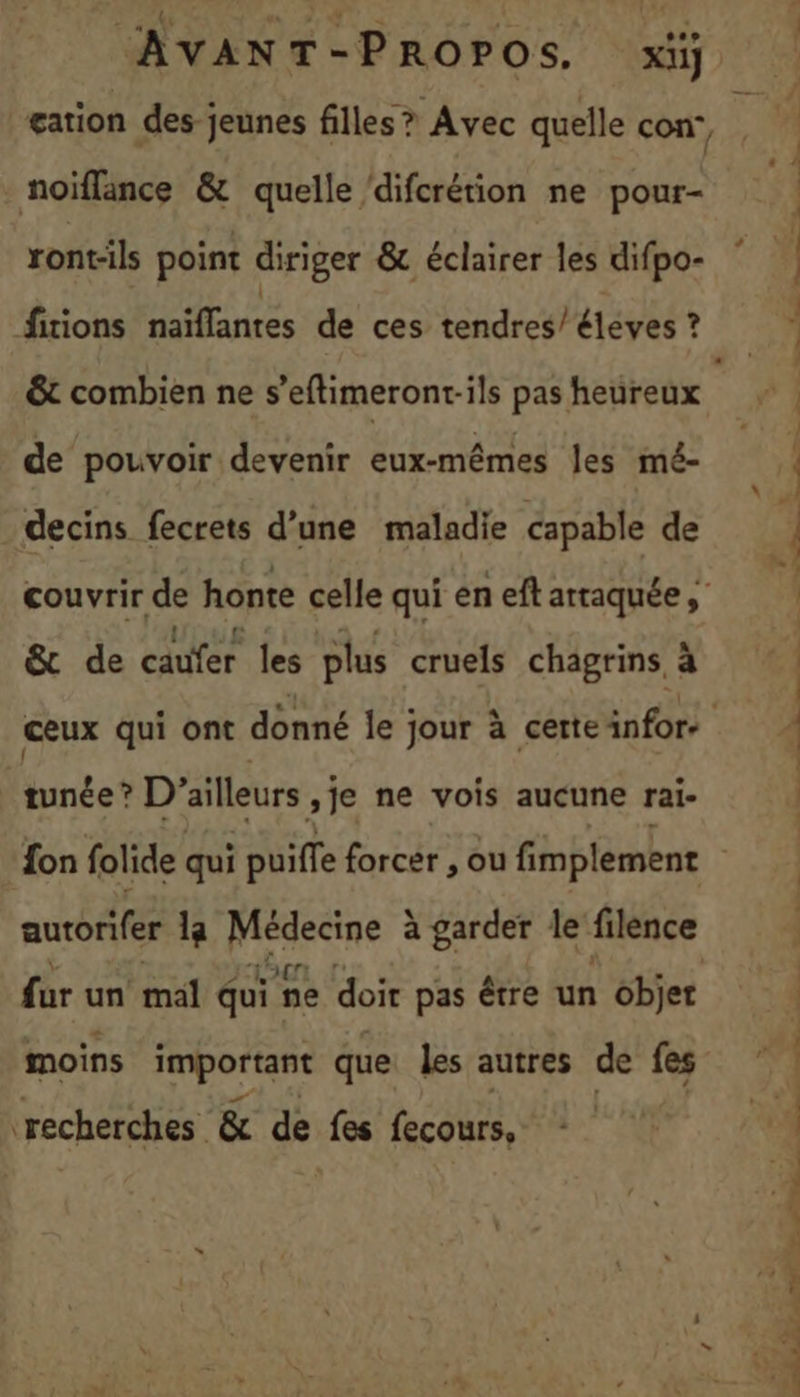 noiïflance &amp; quelle ‘difcrétion ne pour- ront-ils point diriger &amp; éclairer les difpo- firions naïflanres de ces tendres/éléves ? &amp;t combien ne s’eftimeront-ils pas heureux de pouvoir devenir eux-mêmes les mé- decins fecrets d’une maladie capable de couvrir de honte celle qui en eft arraquée Vous à 4 ; &amp; de cauïer les plus cruels chagrins à tunée ? D'ailleurs ,je ne vois aucune rai- autorifer 1a arp à garder le filence far un mal qui ne doir pas être un objet moins important que les autres de fes recherches &amp; de fes fecours, x 2 …. ASIN ETES T7) Le à