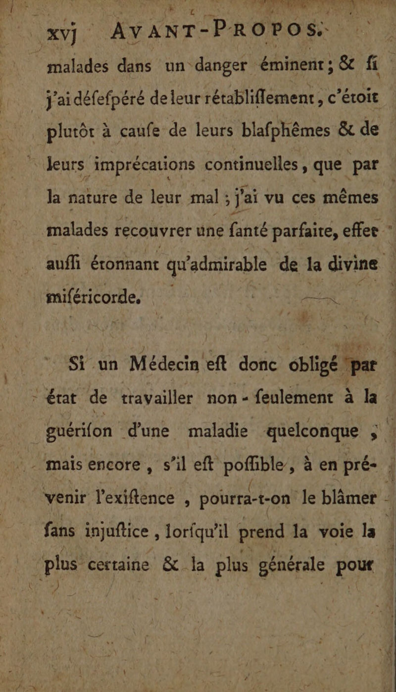 PR ce O0 ORNE DT XV). | AVANT- PROPOS pe dans un danger érninent: &amp; fi _ J'aidéfefpéré de leur rétabliflement, c’éroit _ plutôt à caufe de leurs blafphêmes &amp; de Jeurs imprécations continuelles, que par Ja nature de leur mal ; j'ai vu ces HER malades recouvrer une fanté parfaire, effee auffi éronnant qu ‘admirable de la divine 4 miféricorde, APE (1 y404r Si un Médecin eft donc obligé “pat état de travailler non - feulement à la guérifon d'une maladie quelconque 1 ( 4 venir l’exiftence , pourra-t-on le blâmer + fans injuftice , loriqu'il prend la voie la plus certaine &amp; la plus générale on