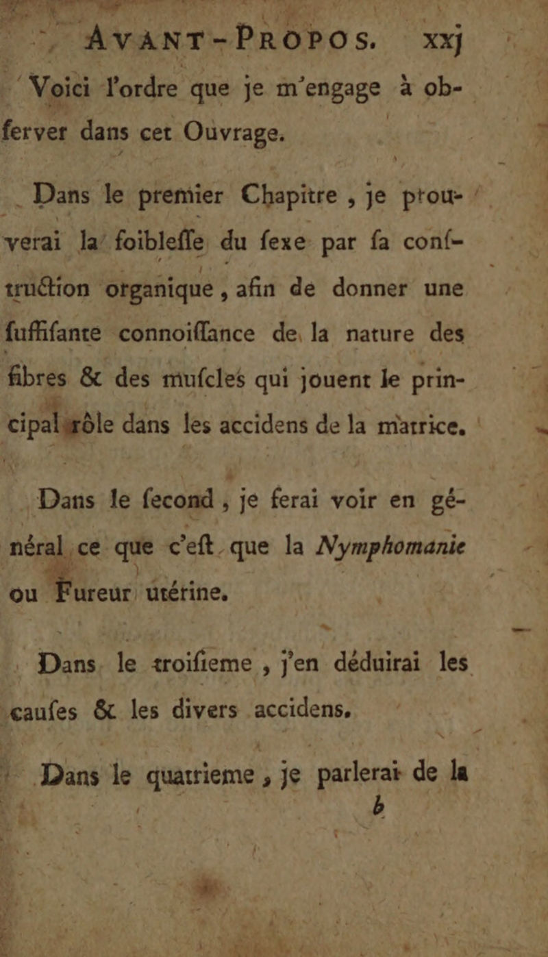 LP 4,5) Soi ENT Et Si ne \ AVANT- PROPOS. XX] | Voïë l'ordre que je m 'engege à ob- Le dans cet Ouvrage. Û . Dans le premier Chapitre , je prou- verai la’ foiblefle du fexe par fa conf- truétion ‘ogañique ; afin dé donner une fufñfante connoiflance de, la nature des fibres &amp; des mufcles qui jouent le prin- = Dans le fecond ; je ferai voir en gé- u : que c'eft. que la Nymphomanie 72 } ou Fureur utérine, * “caufes &amp; les divers accidens, ? Dans le quatrieme, je parlerai de la L : LME RE #
