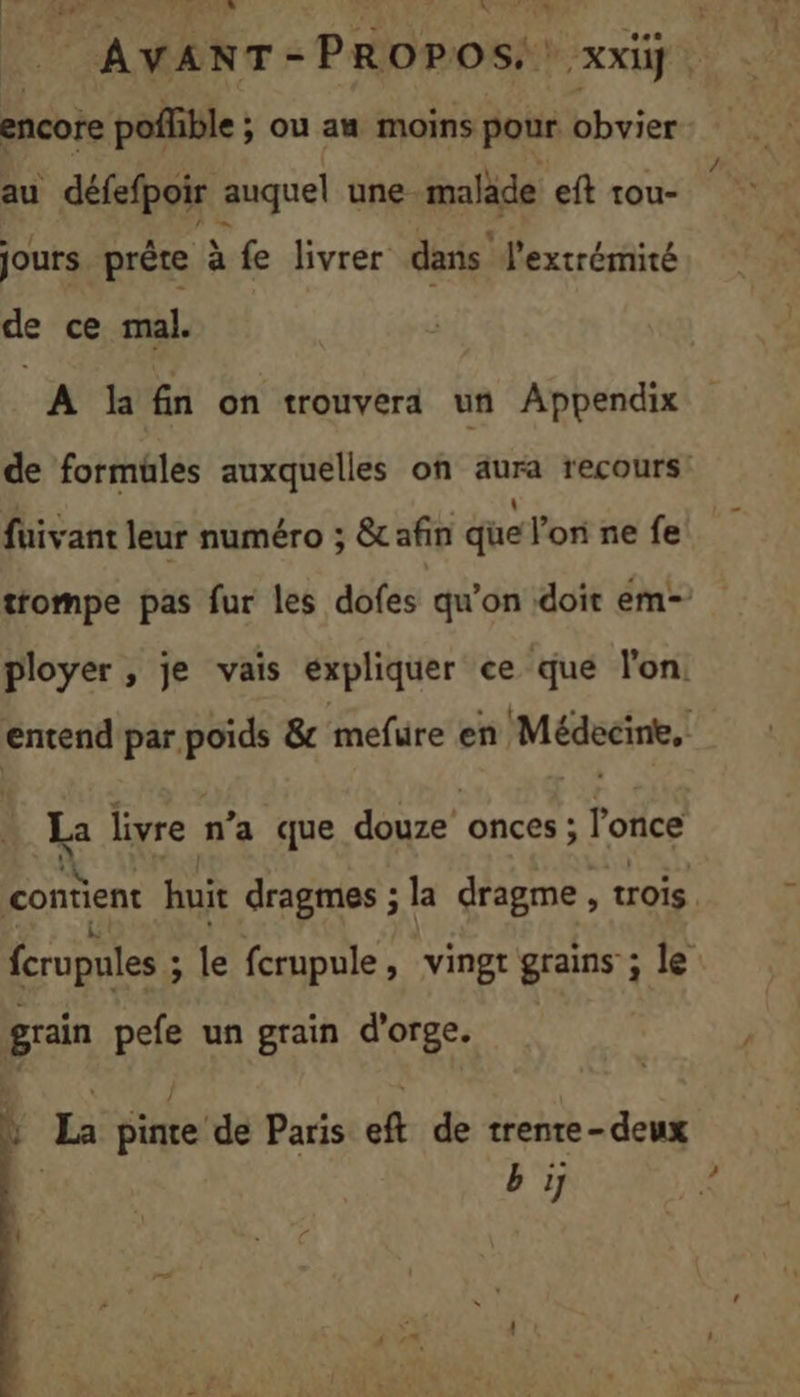 _ AVANT-PROPOS.: xxiü ë encore poffible ; ou au moins pour bbviers ‘| au défefpoir auquel une-maläde eft tou- jours prêre à fe livrer dans” l'extrémité de ce mal. A Kfin on trouvera un Appendix de formüles auxquelles on aura recours fuivant leur numéro ; &amp; afin que l’on ne fe trompe pas fur les dofes qu’on doit em- ployer , je vais expliquer ce que l'on. entend par poids &amp; mefure en Médecine,! … La livre n’a que douze onces; l'once NN 2 contient huit dragmes ; la dragme , trois Lt . \ : fcrupules ; le fcrupule, vingr grains ; le grain pefe un grain d'orge. |} La pinte de Paris eft de trenre-deux | b ÿ ?