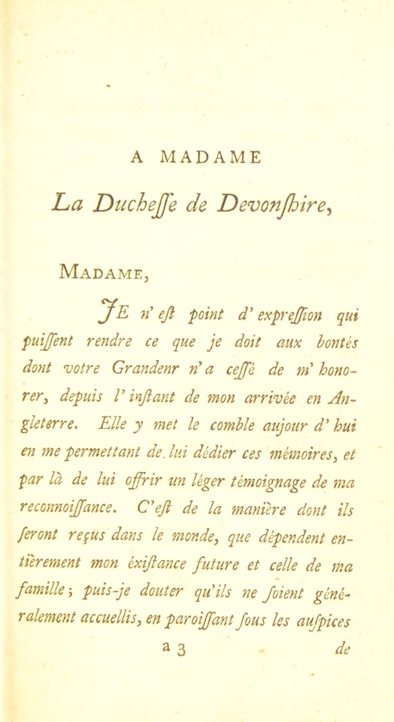 A MADAME ha Duchejfe de DevonJJjire^ Madame, Je n' eji point d'exprejffion qui puijfent rendre ce que je doit aux bontés dont votre Grandenr »’ a cejje de m'hono- rer^ depuis V inftant de mon arrivée en An- gleterre. Elle y met le comble aujour d’hui en me permettant de. lui dédier ces mémoires.^ et par là de lui offrir un léger témoignage de ma reconnoiffance. Cejl de la manière dont ils feront reçus dans le monde, que dépendent en- tièrement mon éxijlance future et celle de ma famille-, puis-je douter qu'ils ne /oient géné- ralement accuellis, en paroiffant fous les aujpkes