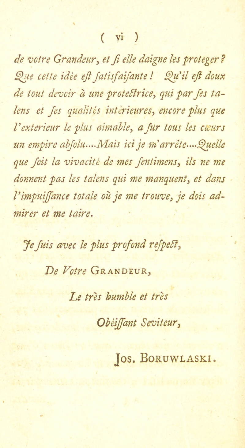 C yi ) de votre Grandeur y et fi elle daigne les protéger ? ^le cette idée eji JatisfaiJante ! eji doux de tout devoir à une prote^îricey qui par Jes ta- lens et Jes qualités intérieureSy encore plus que V extérieur le plus aimable y a fur tous les coeurs un empire abJolu....Mais ici je rn arrête-^^-^elle que Joit la vivacité de mes JentimenSy ils ne me donnent pas les talens qui me manquent y et dans rimpuijfance totale où je me trouve, je dois ad- mirer et me taire. Je fuis avec le plus profond reJpeSî, De Votre Grandeur, Le très humble et très Obéijfant Seviteur, Jos. Boruwlaski.