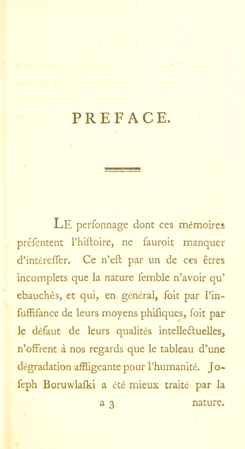 PREFACE. Le perfonnage dont ces mémoires préfentent Thiftoire, ne fauroit manquer d’intérefler. Ce n’eft par un de ces êtres incomplets que la nature femble n’avoir qu’ ébauchés, et qui, en général, foit par l’in- fuffifance de leurs moyens phifiques, foit par le défaut de leurs qualités intelledtuelles, n’offrent à nos regards que le tableau d’une dégradation affligeante pour l’humanité. Jo- feph Boruwlafki a été mieux traité par la