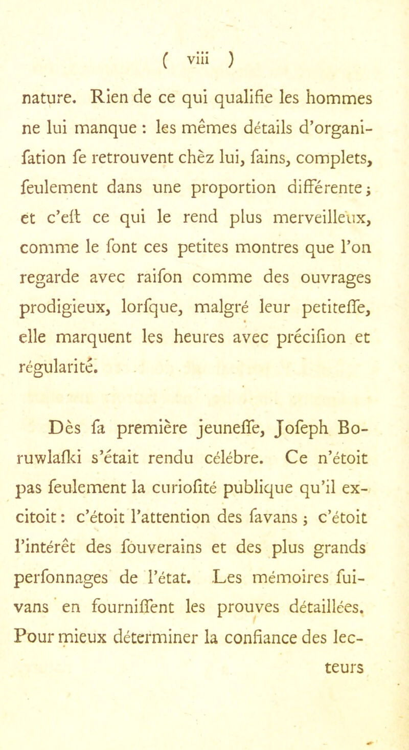 nature. Rien de ce qui qualifie les hommes ne lui manque ; les mêmes détails d’organi- fation fe retrouvent chèz lui, fains, complets, feulement dans une proportion différente; et c’efl ce qui le rend plus merveilleux, comme le font ces petites montres que l’on regarde avec raifon comme des ouvrages prodigieux, lorfque, malgré leur petiteffe, elle marquent les heures avec précifion et régularité. Dès fa première jeuneffe, Jofeph Bo- ruwlaflci s’était rendu célébré. Ce n’étoit pas feulement la curiofité publique qu’il ex- citoit : c’étoit l’attention des favans ; c’étoit l’intérêt des fouverains et des plus grands perfonnages de l’état. Les mémoires fui- vans en fourniffent les prouves détaillées. Pour mieux déterminer la confiance des lec- teurs