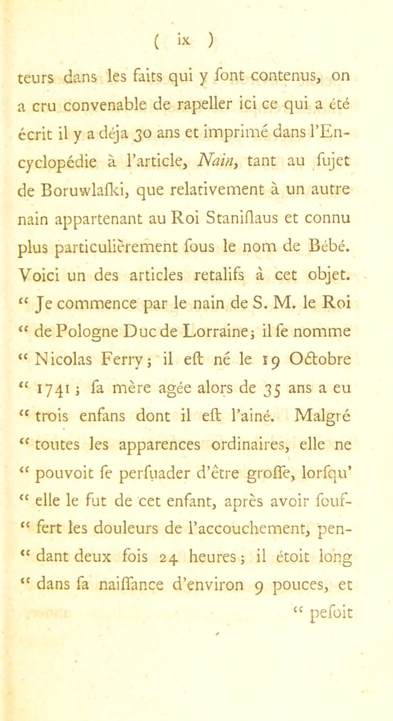 teurs dans les faits qui y font contenus, on a cru convenable de rapeller ici ce qui a été écrit il y a déjà 30 ans et imprimé dans l’En- cyclopédie à l’article, Nainy tant au fujet de Boruwlafki, que relativement à un autre nain appartenant au Roi Staniflaus et connu plus particulièrement fous le nom de Bébé. Voici un des articles retalifs à cet objet. “Je commence par le nain de S. M. le Roi “ de Pologne Duc de Lorraine j il fe nomme “ Nicolas Ferry; il eft né le 19 Oétobre “ 1741 ; fa mère âgée alors de 35 ans a eu “ trois enfans dont il eft l’ai né. Malgré “ toutes les apparences ordinaires, elle ne “ pouvoir fe perfuader d’être groffe, lorfqu’ “ elle le fut de cet enfant, après avoir fouf- “ fert les douleurs de l’accouchement, pen- “ dant deux fois 24 heures ; il étoit long “ dans fa naiftance d’environ 9 pouces, et “ pefüit