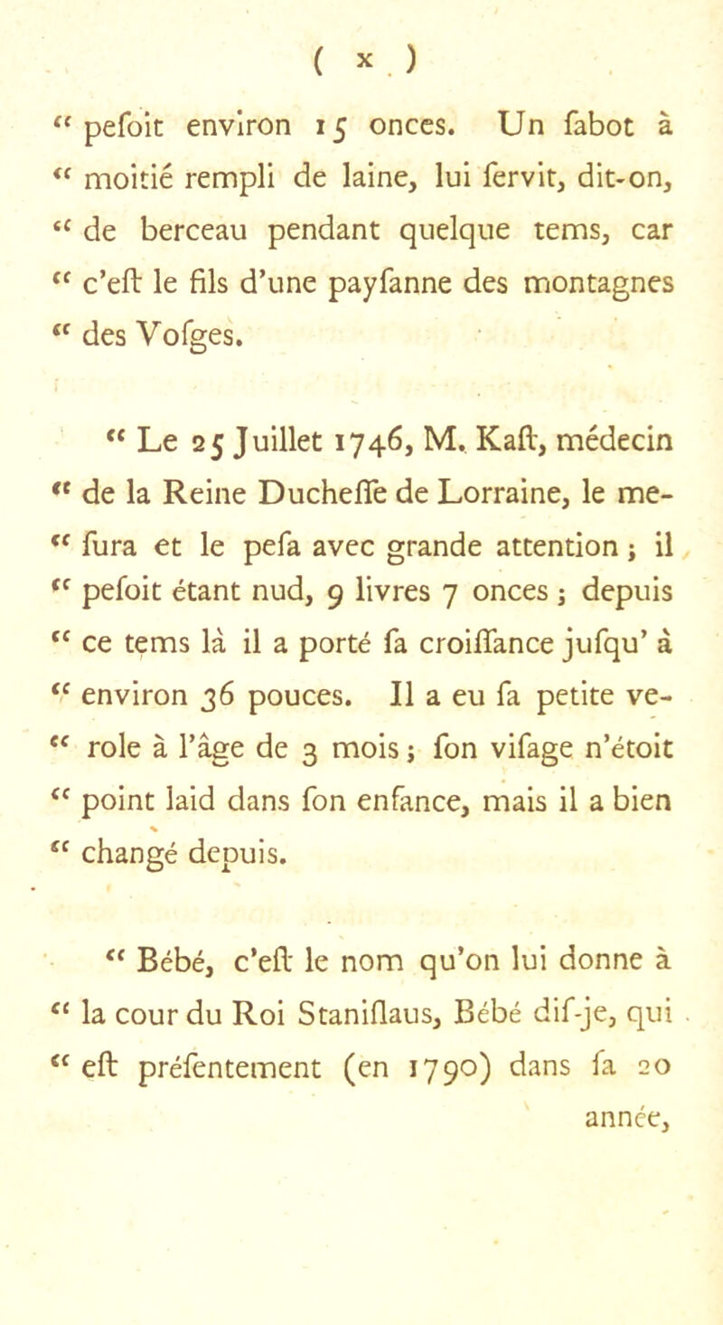 pefoic environ 15 onces. Un fabot à moitié rempli de laine, lui fervit, dit-on, de berceau pendant quelque tems, car c’eft le fils d’une payfanne des montagnes “ des Vofges. Le 25 Juillet 1746, M. Kaft, médecin de la Reine Duchefife de Lorraine, le me- fura et le pefa avec grande attention ; il pefoit étant nud, 9 livres 7 onces ; depuis ce tems là il a porté fa croifiance jufqu’ à “ environ 36 pouces. Il a eu fa petite ve- “ rôle à l’âge de 3 mois ; fon vifage n’étoit point laid dans fon enfance, mais il a bien % ‘‘ changé depuis. ‘‘ Bébé, c’efl: le nom qu’on lui donne à ‘‘ la cour du Roi Staniflaus, Bébé dif-je, qui eft préfentement (en 1790) dans fa 20 année.