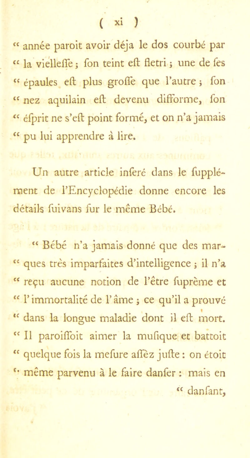 “ année parolt avoir déjà le dos courbé par “ la vielleffe ; fon teint eft flétri j une de Tes “ épaules eft plus grofle que l’autre j fon “ nez aquilain eft devenu difforme, fon ‘‘ éfprit ne s’eft point formé, et on n’a jamais “ pu lui apprendre à lire. Un autre article inféré dans le fupplé- ment de l’Encyclopédie donne encore les détails fuivans fur le même Bébé. “ Bébé n’a jamais donné que des mar- “ ques très imparfaites d’intelligence -, il n’a “ reçu aucune notion de l’être fuprème et “ r immortalité de l’âme ; ce qu’il a prouvé « “ dans la longue maladie dont il eft mort. “ Il paroiffoit aimer la mufique et battoit quelque fois la mefure affèz jufte : on étoic même parvenu à le faire danfer : mais en danfant.