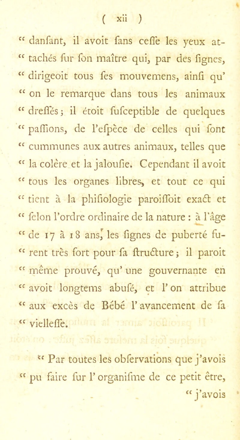 “ danfant, il avoit fans cefîe les yeux at- “ tachés fur fon maître qui, par des fignes, “ dirigeoit tous fes mouvemens, ainfi qu’ “ on le remarque dans tous les animaux ‘^dreffés; il étoit fufceptible de quelques “ paiïions, de l’efpèce de celles qui font “ cummunes aux autres animaux, telles que la colère et la jaloufie. Cependant il avoit “ tous les organes libres, et tout ce qui tient à la phifiologie paroiflbit exafl et ‘‘ félon l’ordre ordinaire de la nature : à l’âge de 17 à i8 ans,^ les fignes de puberté fu- rent très fort pour fa ftruélure ; il paroit même prouvé, qu’ une gouvernante en “ avoit longtems abufé, et l’on attribue “ aux excès de Bébé 1’ avancement de fa vielleffe. Par toutes les obfervations que j’avois “ pu faire fur l’organifme de ce petit être, “j’avois *
