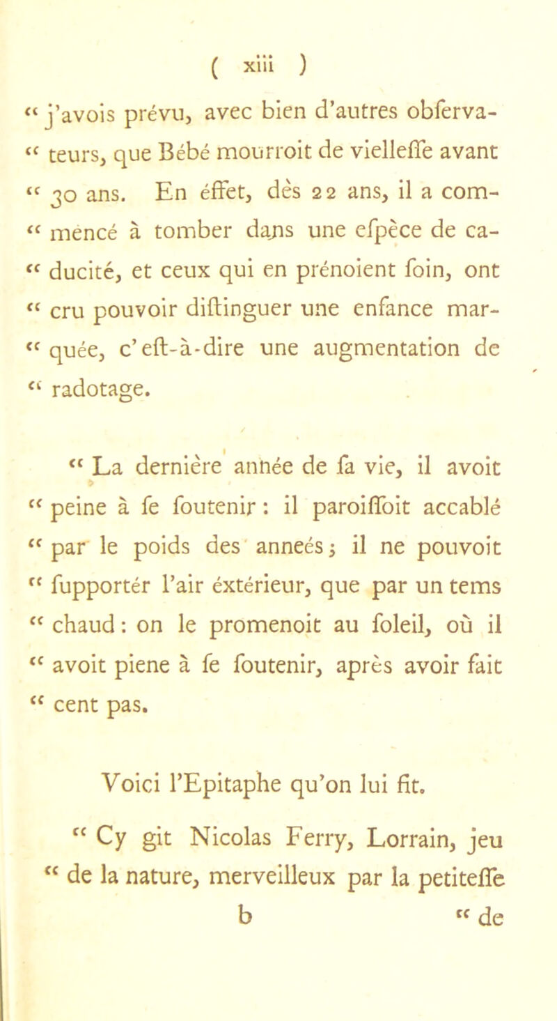 “ j’avois prévu, avec bien d’autres obferva- “ teurs, que Bébé mourroit de viellefîe avant “ 30 ans. En éfFet, dès 22 ans, il a com- mencé à tomber dajis une erpèce de ca- ducité, et ceux qui en prénoient foin, ont “ cru pouvoir diftinguer une enfance mar- “ quée, c’eft-à-dire une augmentation de ‘‘ radotage. “ La dernière année de fa vie, il avoit “ peine à fe foutenir : il paroilfoit accablé “ par le poids des anneés j il ne pouvoir  fupportér l’air éxtérieur, que par un tems “ chaud : on le promenoir au foleil, où il avoit piene à fe foutenir, après avoir fait “ cent pas. Voici l’Epitaphe qu’on lui fit. “ Cy git Nicolas Ferry, Lorrain, jeu “ de la nature, merveilleux par la petitefle b de