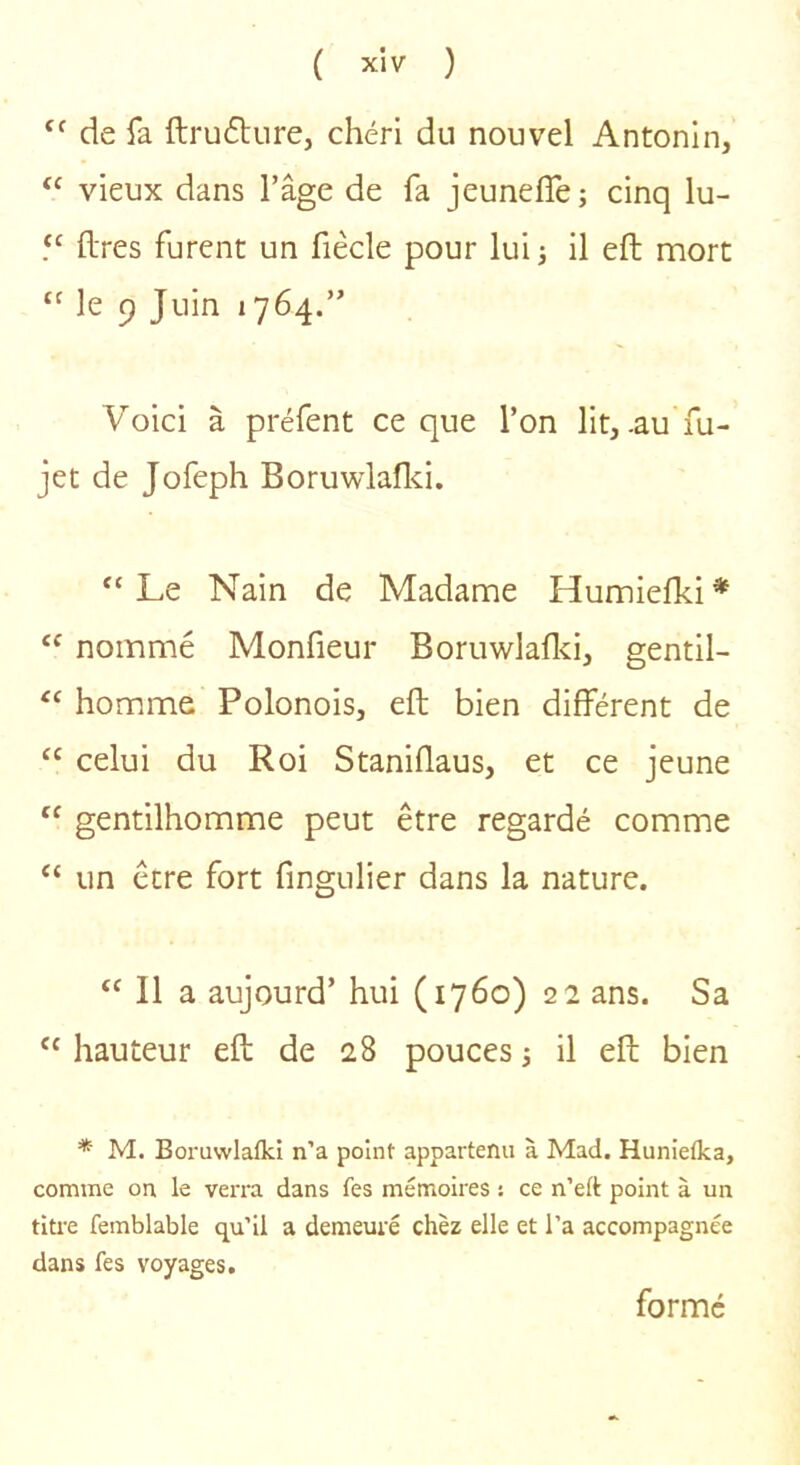 de fa {lru6ture, chéri du nouvel Antonln, “ vieux dans l’âge de fa jeunefle; cinq lu- (Ires furent un fiècle pour lui; il eft mort “ le 9 Juin 1764.” Voici à préfent ce que l’on lit, .au fu- jet de Jofeph Boruwlaflci. “Le Nain de Madame Humiefki* “ nommé Monfieur Boruwlaflci, gentil- “ homme Polonois, eft bien différent de “ celui du Roi Staniflaus, et ce jeune “ gentilhomme peut être regardé comme “ un être fort fingulier dans la nature. “ Il a aujourd’ hui (1760) 22 ans. Sa “ hauteur eft de 28 pouces ; il eft bien * M. Boi-uvvlalkî n’a point appartenu à Mad. Hunietka, comme on le verra dans fes mémoires : ce n’eft point à un titi-e femblable qu’il a demeuré chez elle et l’a accompagnée dans fes voyages. formé