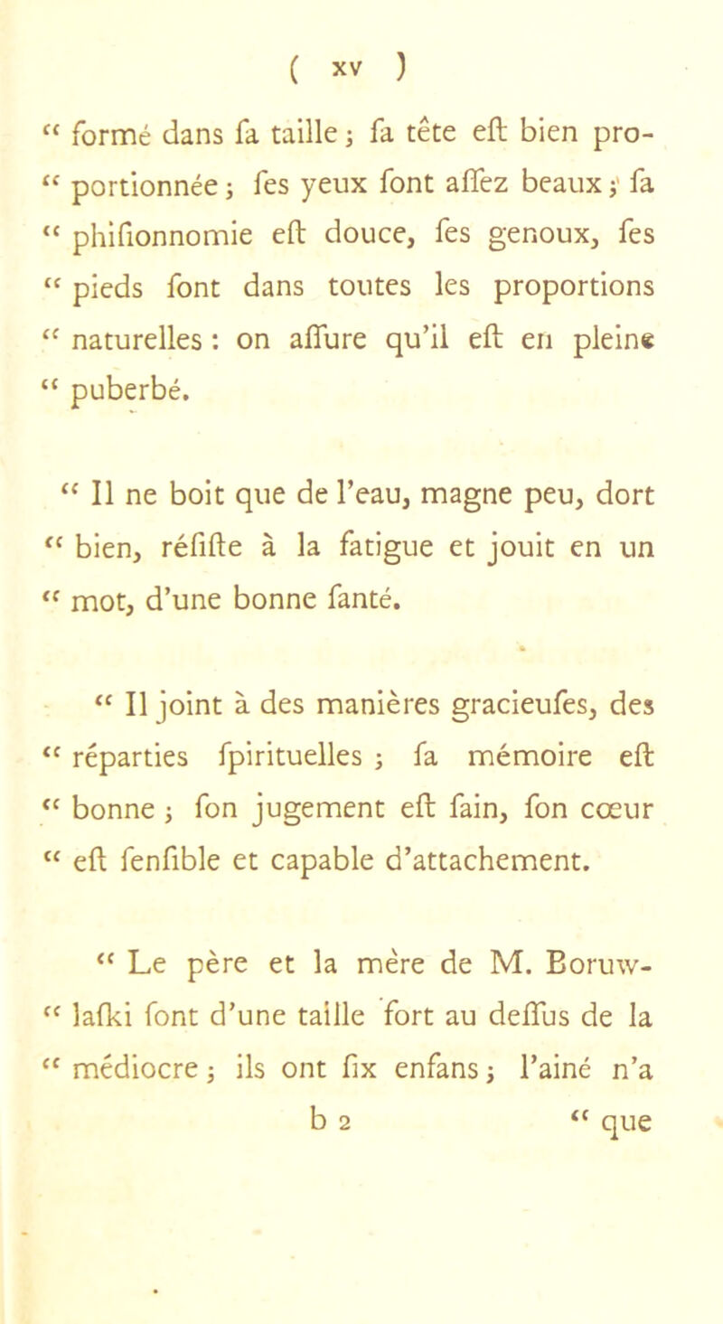 “ formé dans fa taille j fa tête eft bien pro- “ portionnée -, fes yeux font affez beaux j' fa “ phifionnomie eft douce, fes genoux, fes “ pieds font dans toutes les proportions “ naturelles : on aflure qu’il eft en plein* “ puberbé. “ Il ne boit que de l’eau, magne peu, dort ‘‘ bien, réfifte à la fatigue et jouit en un “ mot, d’une bonne fanté. » “ Il joint à des manières gracieufes, des “ réparties fpirituelles -, fa mémoire eft bonne ; fon jugement eft fain, fon cœur “ eft fenfible et capable d’attachement. “ Le père et la mère de M. Boruw- ‘‘ lafki font d’une taille fort au deftus de la médiocre ; ils ont fix enfans -, l’ainé n’a b 2 “ que
