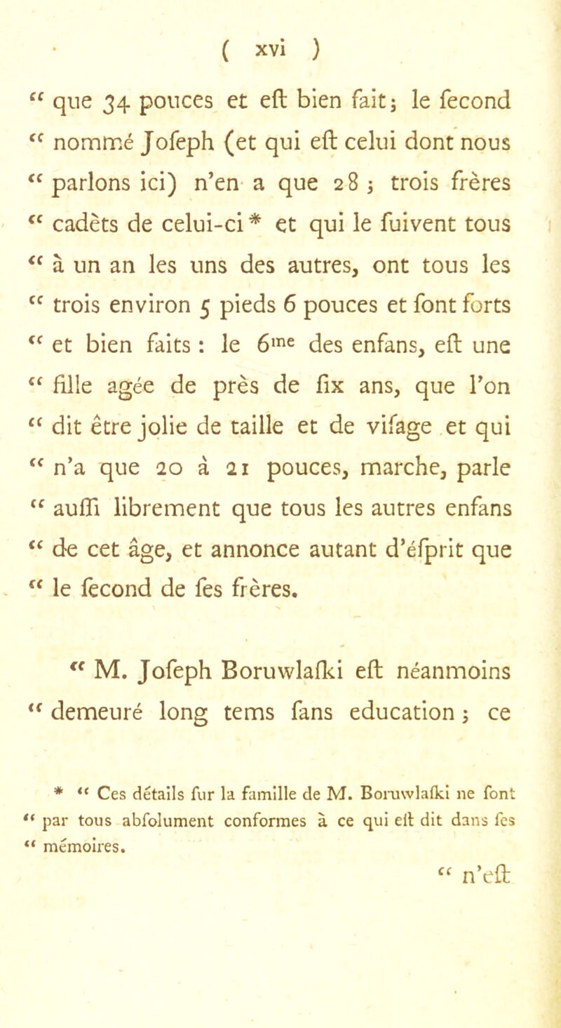 “ que 34 pouces et eft bien fait; le fécond nommé Jofeph (et qui eft celui dont nous “ parlons ici) n’en a que 2 8 3 trois frères ‘‘ cadets de celui-ci * et qui le fuivent tous à un an les uns des autres, ont tous les trois environ 5 pieds 6 pouces et font forts et bien faits : le 6'^ des enfans, eft une “ fille âgée de près de fix ans, que l’on “ dit être jolie de taille et de vifage et qui n’a que 20 à ai pouces, marche, parle aufti librement que tous les autres enfans “ de cet âge, et annonce autant d’éfprit que “ le fécond de fes frères. “ M. Jofeph Boruwlafki eft néanmoins demeuré long tems fans éducation ; ce * “ Ces détails fur la famille de M. Boiaiwlalki ne font “ par tous abfolument conformes à ce qui ell dit dans fes “ mémoires. “ n’eft