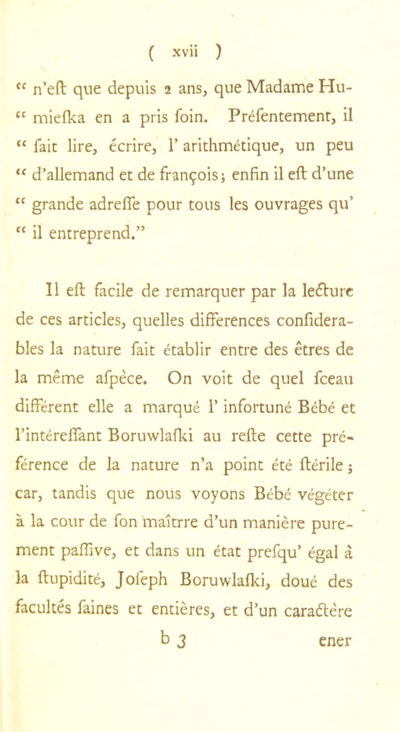 n’eft que depuis 2 ans, que Madame Hu- “ miefka en a pris foin. Préfentemenr, il “ fait lire, écrire, 1’ arithmétique, un peu d’allemand et de françoisj enfin il eft d’une grande adrelTe pour tous les ouvrages qu’ “ il entreprend.” Il eft facile de remarquer par la leéturc de ces articles, quelles différences confidera- bles la nature fait établir entre des êtres de la même afpèce. On voit de quel fceau différent elle a marqué l’infortuné Bébé et l’intéreffant Boruwlafiii au refte cette pré- férence de la nature n’a point été ftérile ; car, tandis que nous voyons Bébé végéter à la cour de fon maîtrre d’un manière pure- ment paffive, et dans un état prefqu’ égal à la ftupidité, Jofeph Boruwlaflci, doué des facultés faines et entières, et d’un caraélêre b 3 ener