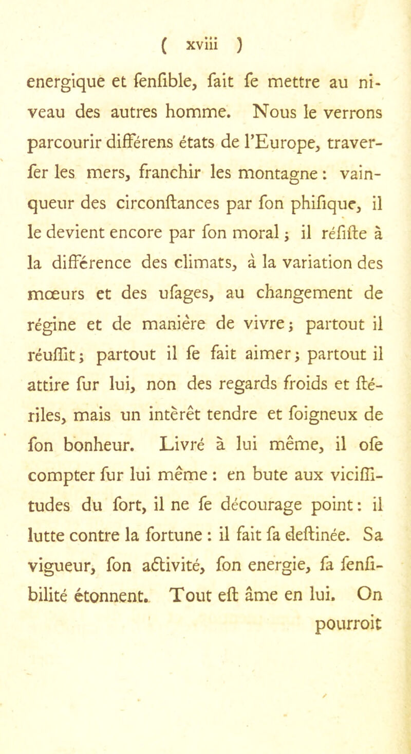 énergique et fenfible, fait fe mettre au ni- veau des autres homme. Nous le verrons parcourir difFérens états de l’Europe, traver- fer les mers, franchir les montagne : vain- queur des circonftances par fon phifique, il le devient encore par fon moral j il réfifte à la différence des climats, à la variation des mœurs et des ufages, au changement de régine et de manière de vivre; partout il réuffit ; partout il fe fait aimer j partout il attire fur lui, non des regards froids et fté- riles, mais un intérêt tendre et foigneux de fon bonheur. Livré à lui même, il ofe compter fur lui même : en bute aux viciffi- tudes du fort, il ne fe décourage point : il lutte contre la fortune : il fait fa deftinée. Sa vigueur, fon aêtivité, fon energie, fa fenfi- bilité étonnent. Tout eft âme en lui. On pOLirroit