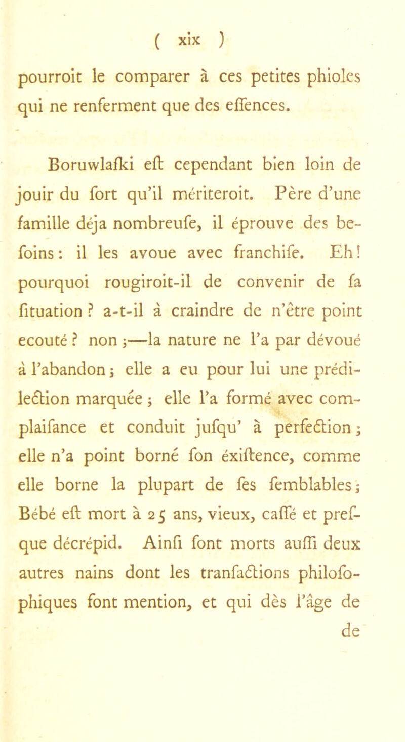 pourrolt le comparer à ces petites phiolcs qui ne renferment que des effences. Boruwlalki eft cependant bien loin de jouir du fort qu’il mériteroit. Père d’une famille déjà nombreufe, il éprouve des be- foins : il les avoue avec franchife. Eh ! pourquoi rougiroit-il de convenir de fa fituation ? a-t-il à craindre de n’être point écouté ? non j—la nature ne l’a par dévoué à l’abandon j elle a eu pour lui une prédi- leèlion marquée j elle l’a formé avec com- plaifance et conduit jufqu’ à perfeélion ; elle n’a point borné fon éxiftence, comme elle borne la plupart de fes femblablesj Bébé eft mort à 2 5 ans, vieux, caffé et pref- que décrépid. Ainfi font morts aufli deux autres nains dont les tranfaélions philofo- phiques font mention, et qui dès l’âge de de