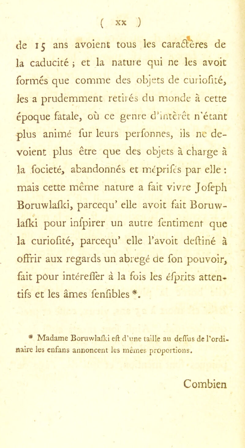 de 15 ans avoienE tous les cara6?ères de la caducité ; et la nature qui ne les avoit fornnés que comme des objets de curiofité, les a prudemment retirés du monde à cette époque fatale, où ce genre d’intérêt n’étant plus animé fur leurs perfonnes, ils ne dé- voient plus être que des objets à charge à la focieté, abandonnés et méprife's par elle : mais cette même nature a fait vivre Jofeph Boruwlaflci, parcequ’ elle avoit fait Boruw- lafki pour infpirer un autre fentiment que la curiofité, parcequ’ elle l’avoit deftiné à offrir aux regards un abrégé de fon pouvoir, fait pour intéreffer à la fois les éfprits atten- tifs et les âmes fenfibles *. * Madame Boruwlafki eft d’une taille au delTus de l’ordi- naire les cnfans annoncent les mêmes proportions. Combien