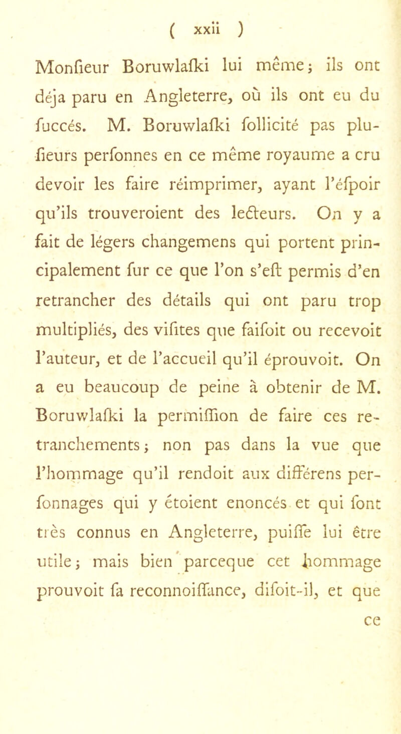 Monfieur Boruwlafki lui même; ils ont déjà paru en Angleterre, où ils ont eu du fuccés. M. Boruwlafki follicité pas plu- fieurs perfonnes en ce même royaume a cru devoir les faire réimprimer, ayant l’éfpoir qu’ils trouveroient des ledteurs. On y a fait de légers changemens qui portent prin- cipalement fur ce que l’on s’eft permis d’en retrancher des détails qui ont paru trop multipliés, des vifites que faifoit ou recevoit l’auteur, et de l’accueil qu’il éprouvoit. On a eu beaucoup de peine à obtenir de M. Boruwlafki la permifTion de faire ces re- tranchements ; non pas dans la vue que l’hommage qu’il rendoit aux différens per- fonnages qui y étoient énoncés et qui font très connus en Angleterre, puifle lui être utile; mais bien parceque cet hommage prouvoit fa reconnoilfance, difoit-il, et que ce