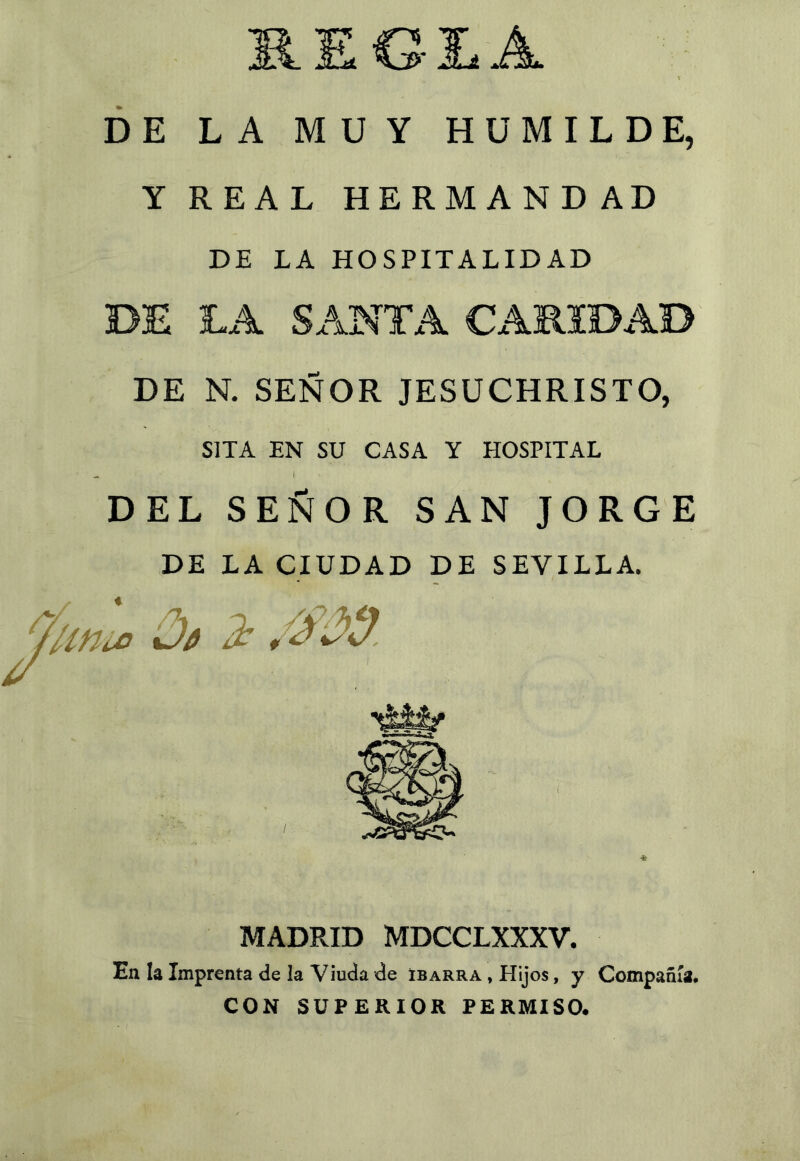 regía DE LA MUY HUMILDE, Y REAL HERMANDAD DE LA HOSPITALIDAD DE LA SANTA CARIDAD DE N. SEÑOR JESÜCHRISTO, SITA EN SU CASA Y HOSPITAL DEL SEÑOR SAN JORGE DE LA CIUDAD DE SEVILLA. MADRID MDCCLXXXV. En la Imprenta de la Viuda de Ibarra , Hijos, y Compañía. CON SUPERIOR PERMISO.