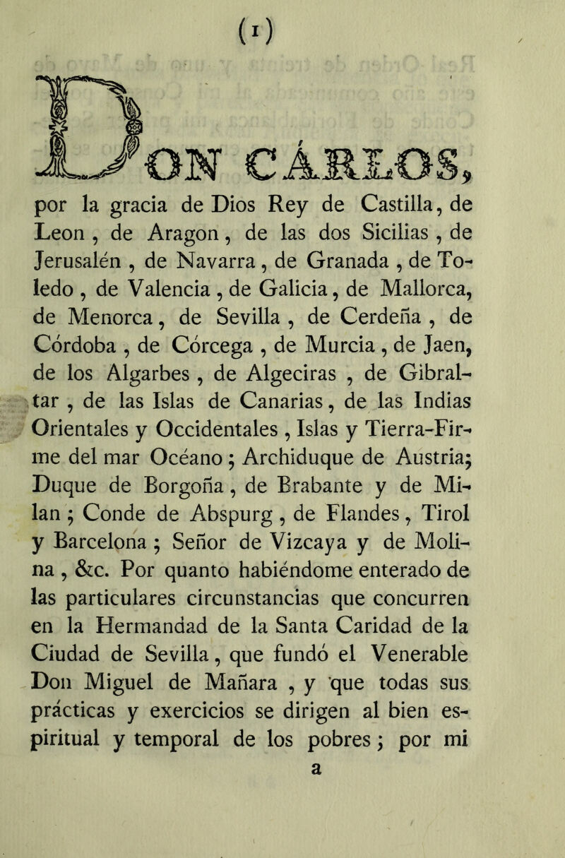 (■) ON C AMEOS, por la gracia de Dios Rey de Castilla, de León , de Aragón, de las dos Sicilias , de Jerusalén , de Navarra, de Granada , de To- ledo , de Valencia , de Galicia, de Mallorca, de Menorca, de Sevilla , de Cerdeña , de Córdoba , de Córcega , de Murcia, de Jaén, de los Algarbes , de Algeciras , de Gibral- tar , de las Islas de Canarias, de las Indias Orientales y Occidentales, Islas y Tierra-Fir- me del mar Océano; Archiduque de Austria; Duque de Borgoña, de Brabante y de Mi- lán ; Conde de Abspurg, de Flandes, Tirol y Barcelona; Señor de Vizcaya y de Moli- na , &c. Por quanto habiéndome enterado de las particulares circunstancias que concurren en la Hermandad de la Santa Caridad de la Ciudad de Sevilla, que fundó el Venerable -Don Miguel de Manara , y que todas sus prácticas y exercicios se dirigen al bien es- piritual y temporal de los pobres; por mi