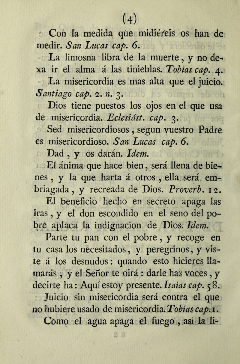 ' Con la medida que midiereis os han de medir. San Lucas cap. 6. La limosna libra de la muerte, y no de- xa ir el alma á las tinieblas. Tobías cap. 4. - La misericordia es mas alta que el juicio. Santiago cap. <1. n. 3. Dios tiene puestos los ojos en el que usa de misericordia. Eclesiást. cap. 3. Sed misericordiosos, según vuestro Padre es misericordioso. San Lucas cap. 6. . Dad , y os darán. Idem. . El ánima que hace bien, será llena de bie- nes , y la que harta á otros , ella será em- briagada , y recreada de Dios. Proverb. i a. El beneficio hecho en secreto apaga las iras, y el don escondido en el seno del po- bre aplaca la indignación de Dios. Idem. Parte tu pan con el pobre, y recoge en tu casa los necesitados, y peregrinos, y vis- te á los desnudos: quando esto hicieres lla- marás , y el Señor te dirá: darle has voces, y decirte ha: Aquí estoy presente. Isaías cap. 5 8. Juicio sin misericordia será contra el que no hubiere usado de misericordia. Como el agua apaga el fuego,.J^sí la lir