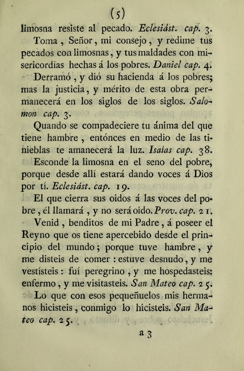 limosna resiste al pecado. Eclesidst. cap. 3. Toma , Señor, mi consejo, y redime tus pecados con limosnas, y tus maldades con mi- sericordias hechas á ios pobres. Daniel cap. 4^. Derramó , y dio su hacienda á los pobres; mas la justicia, y mérito de esta obra per- manecerá en los siglos de los siglos. Sala-' mon cap. 3. Quando se compadeciere tu ánima del que tiene hambre , entonces en medio de las ti- nieblas te amanecerá la luz. Isaías cap. 38. Esconde la limosna en el seno del pobre, porque desde allí estará dando voces á Dios por tí. Eclesiást. cap. 19. El que cierra sus oidos á las voces del po- bre , él llamará , y no será oido. Prou cap. 11. Venid , benditos de mi Padre, á poseer el Reyno que os tiene apercebido desde el prin- cipio del mundo; porque tuve hambre, y me disteis de comer : estuve desnudo, y me vestísteis : fui peregrino , y me hospedasteis; enfermo, y me visitasteis. San Mateo cap. 15. V Lo que con esos pequeñuelos mis herma- nos hicisteis, conmigo lo hicisteis. San Ma-> teo cap. 25. - • , as