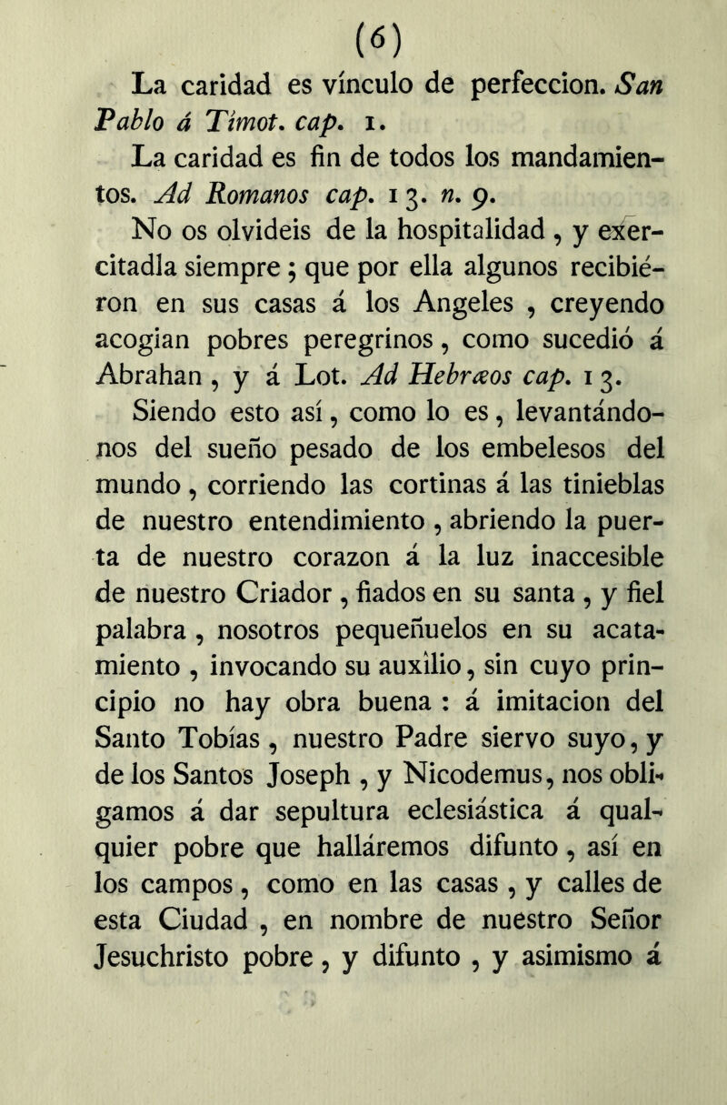 («) La caridad es vínculo de perfección. San Pablo á Timot. cap. i. La caridad es fin de todos los mandamien- tos. Ad Romanos cap. 13. «.9. No os olvidéis de la hospitalidad, y e^r- citadla siempre; que por ella algunos recibie- ron en sus casas á los Angeles , creyendo acogían pobres peregrinos, como sucedió á Abrahan , y á Lot. Ad Hebrosos cap. 13. Siendo esto así, como lo es, levantándo- nos del sueño pesado de los embelesos del mundo, corriendo las cortinas á las tinieblas de nuestro entendimiento , abriendo la puer- ta de nuestro corazón á la luz inaccesible de nuestro Criador, fiados en su santa, y fiel palabra, nosotros pequeñuelos en su acata- miento , invocando su auxilio, sin cuyo prin- cipio no hay obra buena : á imitación del Santo Tobías, nuestro Padre siervo suyo, y de ios Santos Joseph , y Nicodemus, nos obli- gamos á dar sepultura eclesiástica á qual- quier pobre que halláremos difunto, así en los campos, como en las casas , y calles de esta Ciudad , en nombre de nuestro Señor Jesuchristo pobre, y difunto , y asimismo á