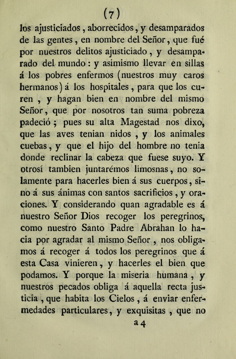 (?) los ajusticiados, aborrecidos, y desamparados de las gentes, en nombre del Señor, que fué por nuestros delitos ajusticiado, y desampa- rado del mundo: y asimismo llevar en sillas á los pobres enfermos (nuestros muy caros hermanos)á los hospitales, para que los cu- ren , y hagan bien en nombre del mismo Señor, que por nosotros tan suma pobreza padeció ; pues su alta Magostad nos dixo, que las aves tenian nidos , y los animales cuebas, y que el hijo del hombre no tenia donde reclinar la cabeza que fuese suyo. Y otrosí también juntarérnos limosnas, no so- lamente para hacerles bien á sus cuerpos, si- no á sus ánimas con santos sacrificios, y ora- ciones. Y considerando quan agradable es á íiuestro Señor Dios recoger los peregrinos, como nuestro Santo Padre Abrahan lo ha- cia por agradar al mismo Señor, nos obliga- mos á recoger á todos los peregrinos que á esta Casa vinieren, y hacerles el bien que podamos. Y porque la miseria humana , y nuestros pecados obliga á aquella recta jus- ticia , que habita los Cielos, á enviar enfer- medades particulares, y exquisitas , que no 34