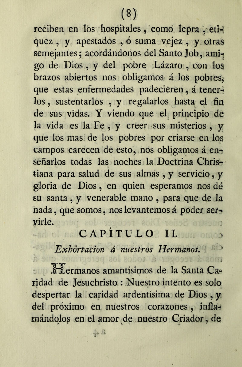 (8): reciben en los hospitales, como lepra , eti-í quez , y apestados , ó suma vejez , y otras semejantes; acordándonos del Santo Job, aroi-r go de Dios, y del pobre Lázaro , con los brazos abiertos nos obligamos á los pobres^ que estas enfermedades padecieren, á tener-» los, sustentarlos , y regalarlos hasta el fin de sus vidas, Y viendo que el principio de la vida es la Fe , y creer sus misterios, y que los mas de los pobres por criarse en los campos carecen de esto, nos obligamos á en-- Señarlos todas las noches la Doctrina Chris-r tiana para salud de sus almas , y servicio, y gloria de Dios, en quien esperamos nos dé su santa, y venerable mano , para que de la nada, que somos, nos levantemos á poder ser- virle. CAPÍTULO 11. Exhortación á nuestros Hermanos. ^ Xüermanos amantísimos de la Santa Ca- ridad de Jesuchristo : Nuestro intento es solo despertar la caridád ardentísima de Dios , y del próximo én nuestros corazones, infla- mándolos en el amor de nuestro Criador, de