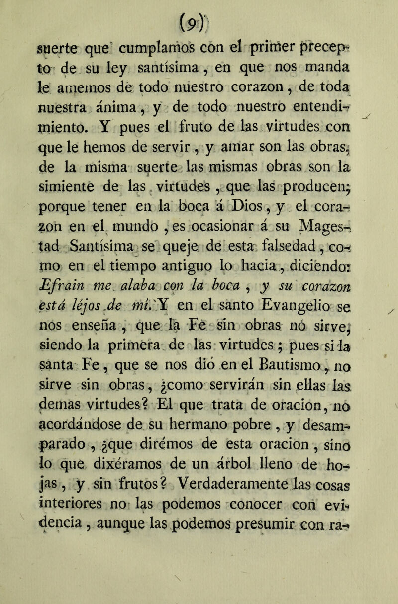 suerte que' cumplamos con el primer precep- to- de su ley santísima, en que nos manda le amemos dé todo nuestro corazón, de toda nuestra ánima , y de todo nuestro entendi-r miento. Y pues el fruto de las virtudes con que le hemos de servir, y amar son las obras^ de la misma suerte. las mismas obras son la simiente de las. virtudes , que las producen^ porque tener en la boca a Dios, y el cora-; %on en el mundo , es ocasionar á su Magos- tad .Santísima se.queje 'deíesta; falsedad, co-! mo en el tiempo antiguo lo hacia, diciendo: Efrain me. alaba con la boca , y su' corazón está lejos,de mi.'^ en el santo Evangelio se nos enseña , que la Fé - sin obras nó sirve^ siendo la primera' de las virtudes; pues si la santa Fe, que se nos dio en el Bautismo,, no sirve sin obras, ¿como servirán sin ellas las demas virtudes? El que trata de oración, no acordándose de su hermano pobre , y desam- parado , ¿que diremos de esta oración, sino lo que dixéramos de un árbol lleno de ho- jas , y sin frutos ? Verdaderamente las cosas interiores no- las podemos conocer con evb dencia , aunque las podemos presumir con ra->