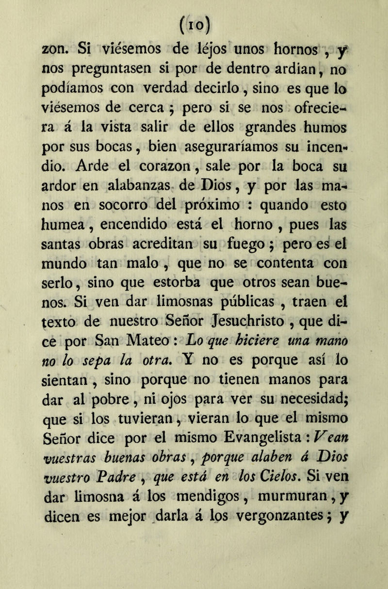 (lo) zon. Si viésemos de léjos unos hornos , y nos preguntasen si por de dentro ardían, no podíamos con verdad decirlo, sino es que lo viésemos de cerca j pero si se nos . ofrecie- ra á la vista salir de ellos grandes humos por sus bocas, bien aseguraríamos su incen- dio. Arde el corazón, sale por la boca su ardor en alabanzas,, de Dios, y por las ma- nos en socorro del próximo : quando esto humea, encendido está el horno, pues las santas obras acreditan su fuego; pero es el mundo tan malo, que no se contenta con serlo, sino que estorba que otros sean bue- nos. Si ven dar limosnas públicas , traen el texto de nuestro Señor Jesuchristo , que di- ce por San Mateo: Lo que hiciere una mano no lo sepa la otra. Y no es porque así lo sientan, sino porque no tienen manos para dar al pobre , ni ojos para ver su necesidad; que si los tuvieran, vieran lo que el mismo Señor dice por el mismo Evangelista : Vean vuestras buenas obras ^ porque alaben á Dios vuestro Ladre , que está en los Cielos. Si ven dar limosna á los mendigos, murmuran, y dicen es mejor .darla á los vergonzantes; y