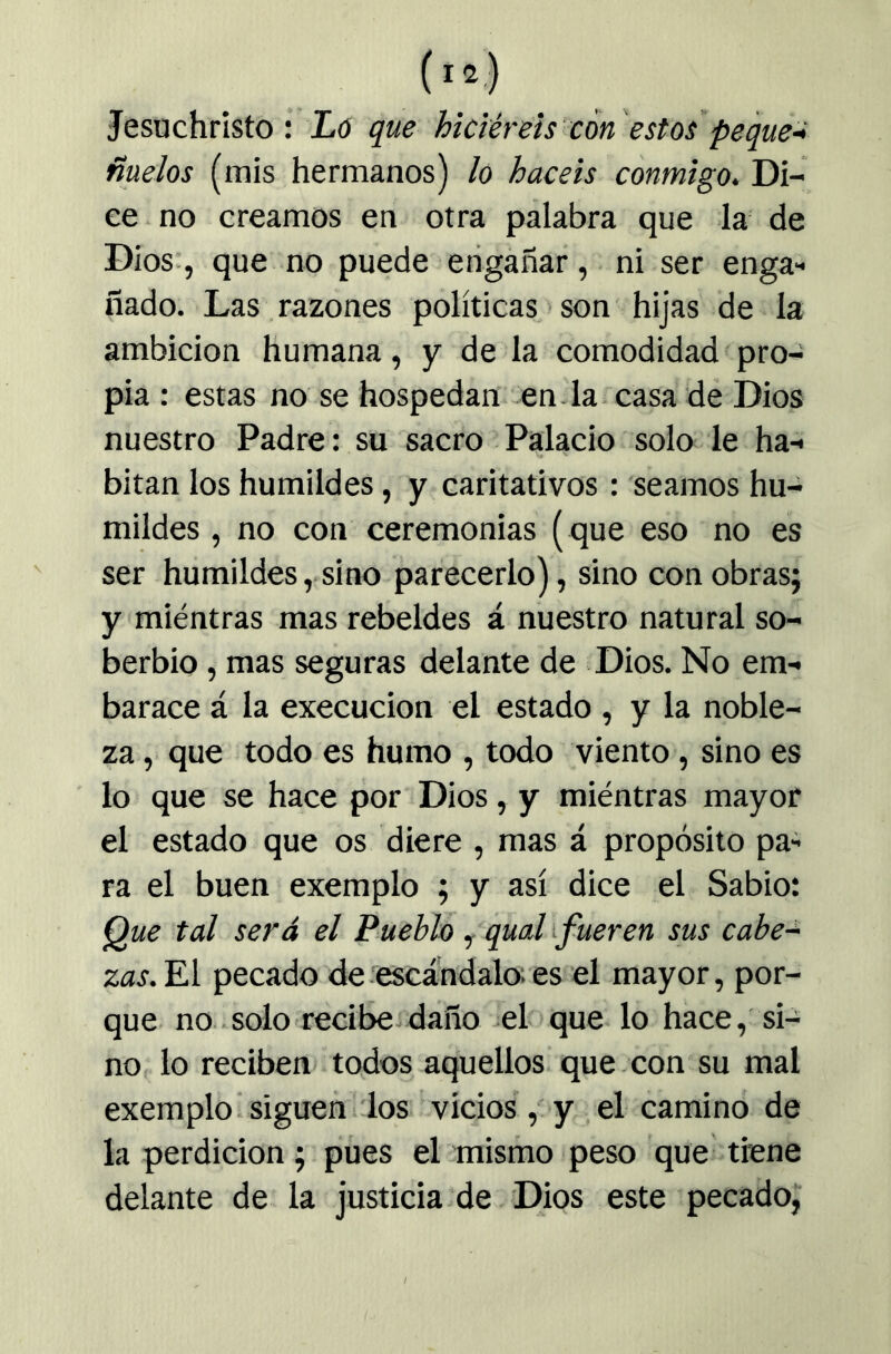 Jesachristo : Ló que hiciéreis con estos peque-i ñuelos (mis hermanos) lo hacéis conmigo. Di- ce no creamos en otra palabra que la de Dios:, que no puede engañar, ni ser enga- ñado. Las razones políticas > son hijas de la ambición humana, y de la comodidad pro- pia : estas no se hospedan en-la casa de Dios nuestro Padre: su sacro Palacio solo le ha- bitan los humildes, y caritativos: seamos hu- mildes , no con ceremonias ( que eso no es ser humildes, sino parecerlo), sino con obras; y mientras mas rebeldes á nuestro natural so- berbio , mas seguras delante de Dios. No em- barace á la execucion el estado , y la noble- za , que todo es humo , todo viento, sino es lo que se hace por Dios, y miéntras mayor el estado que os diere , mas á propósito pa- ra el buen exemplo ; y así dice el Sabio: Que tal será el Pueblo, qual ifueren sus cabe^ zas. El pecado de.escándalo;es el mayor, por- que. no solo recibe daño cloque- lo hace, si- no, lo reciben todos aquellos que .con su mal exemplo-siguen ios vicios ,oy el camino de la perdición; pues el mismo peso que tiene delante de la justicia de Dios este pecado,“