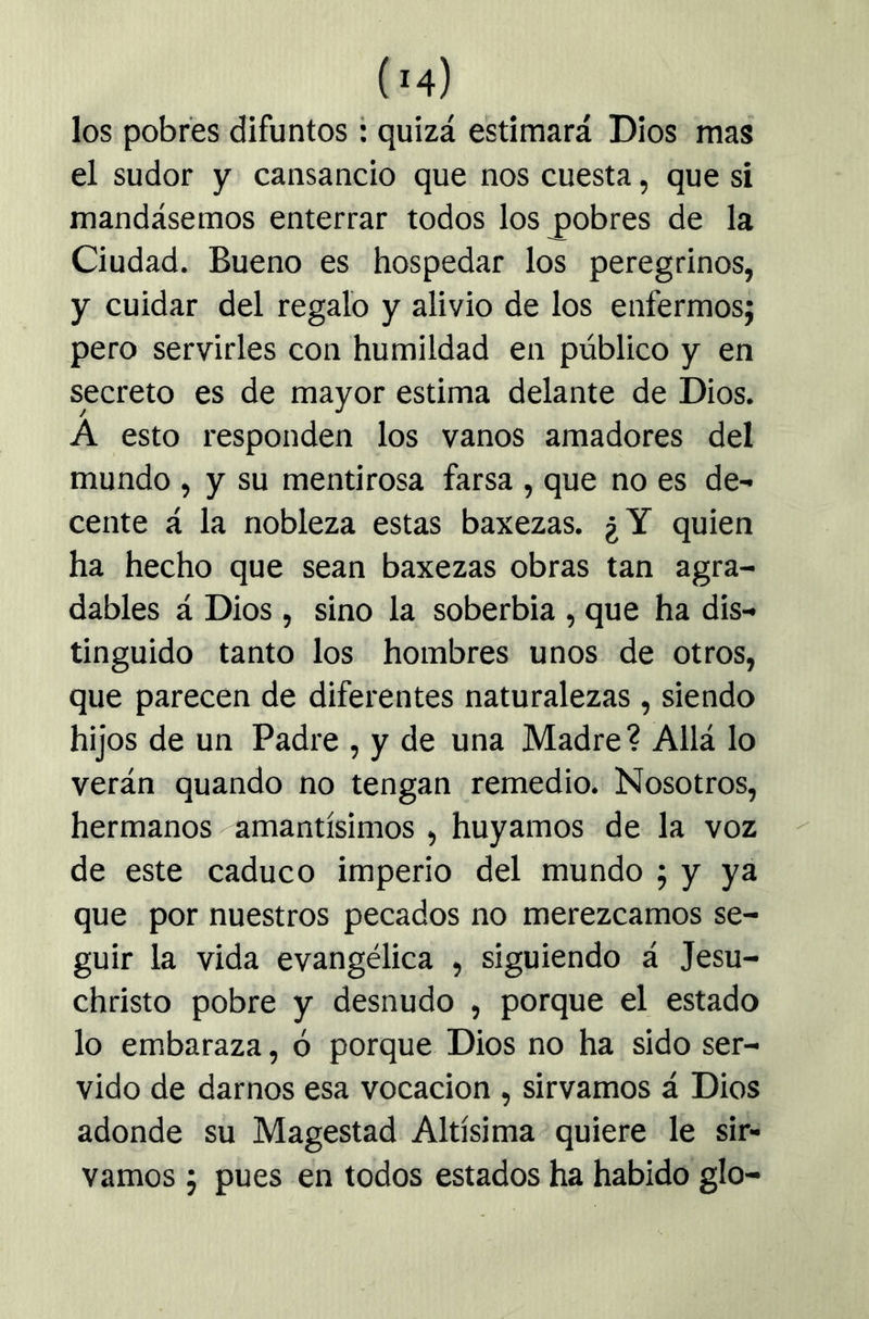 los pobres difuntos: quizá estimará Dios mas el sudor y cansancio que nos cuesta, que si mandásemos enterrar todos los pobres de la Ciudad. Bueno es hospedar los peregrinos, y cuidar del regalo y alivio de los enfermos; pero servirles con humildad en público y en secreto es de mayor estima delante de Dios. A esto responden los vanos amadores del mundo , y su mentirosa farsa , que no es de- cente á la nobleza estas baxezas. ¿Y quien ha hecho que sean baxezas obras tan agra- dables á Dios , sino la soberbia , que ha dis- tinguido tanto los hombres unos de otros, que parecen de diferentes naturalezas , siendo hijos de un Padre , y de una Madre ? Allá lo verán quando no tengan remedio. Nosotros, hermanos amantísimos, huyamos de la voz de este caduco imperio del mundo ; y ya que por nuestros pecados no merezcamos se- guir la vida evangélica , siguiendo á Jesu- christo pobre y desnudo , porque el estado lo embaraza, ó porque Dios no ha sido ser- vido de darnos esa vocación , sirvamos á Dios adonde su Magestad Altísima quiere le sir- vamos ; pues en todos estados ha habido glo-