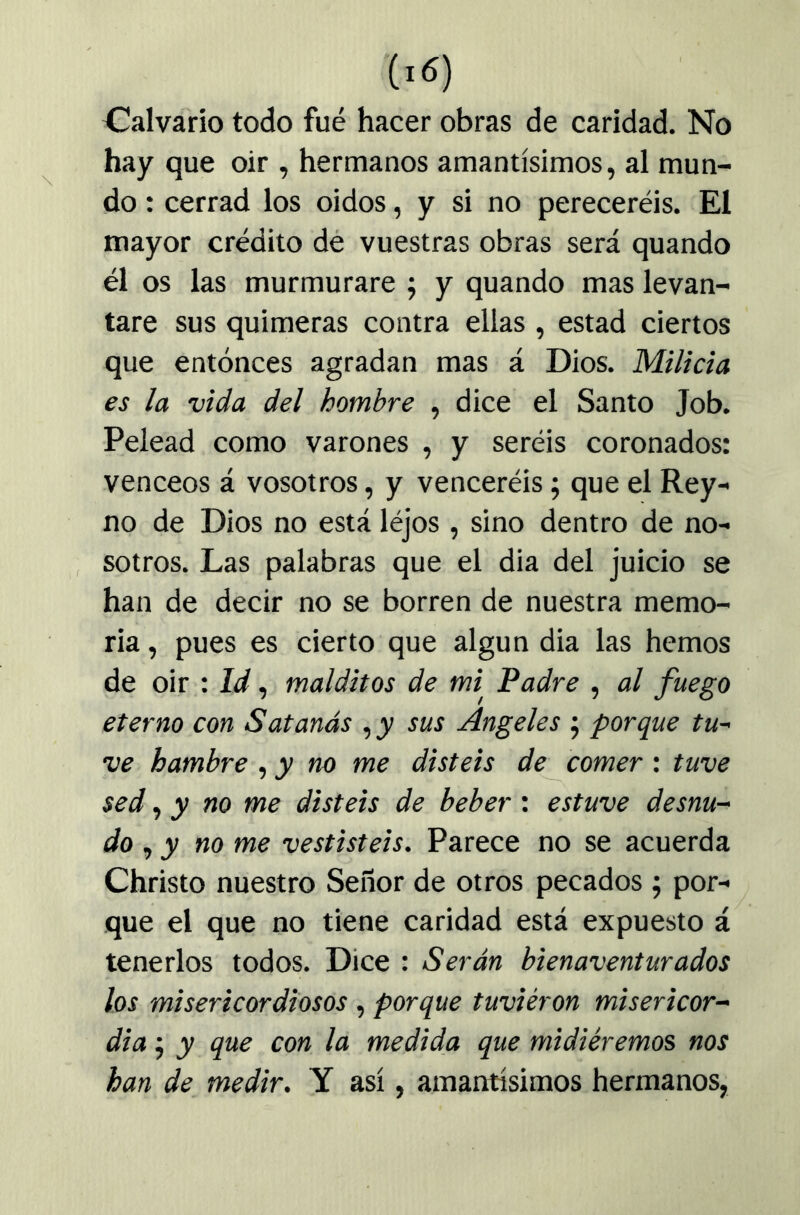 Calvario todo fué hacer obras de caridad. No hay que oir , hermanos amantísimos, al mun- do : cerrad los oidos, y si no pereceréis. El mayor crédito dé vuestras obras será quando él os las murmurare ; y quando mas levan- tare sus quimeras contra ellas , estad ciertos que entonces agradan mas á Dios. Milicia es la vida del hombre , dice el Santo Job. Pelead como varones , y seréis coronados: venceos á vosotros, y venceréis; que el Rey- no de Dios no está léjos , sino dentro de no- sotros. Las palabras que el dia del juicio se han de decir no se borren de nuestra memo- ria , pues es cierto que algún dia las hemos de oir : Id, malditos de mi Padre , al fuego eterno con Satanás sus Angeles j porque tu- ve hambre ^ y no me disteis de comer : tuve sed ^ y no me disteis de beber : estuve desnu- do ^ y no me vestisteis. Parece no se acuerda Christo nuestro Señor de otros pecados j por- que el que no tiene caridad está expuesto á tenerlos todos. Dice : Serán bienaventurados los misericordiosos , porque tuviéron misericor- dia j y que con la medida que midiéremos nos han de medir. Y así, amantísimos hermanos,